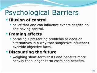 Psychological Barriers
 Illusion of control
   belief that one can influence events despite no
   one having control.
 Framing effects
   phrasing / presenting problems or decision
   alternatives in a way that subjective influences
   override objective facts.
 Discounting the future
   weighing short-term costs and benefits more
   heavily than longer-term costs and benefits.

                                                      4-52
 