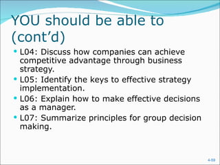 YOU should be able to
(cont’d)
 L04: Discuss how companies can achieve
  competitive advantage through business
  strategy.
 L05: Identify the keys to effective strategy
  implementation.
 L06: Explain how to make effective decisions
  as a manager.
 L07: Summarize principles for group decision
  making.



                                                 4-59
 