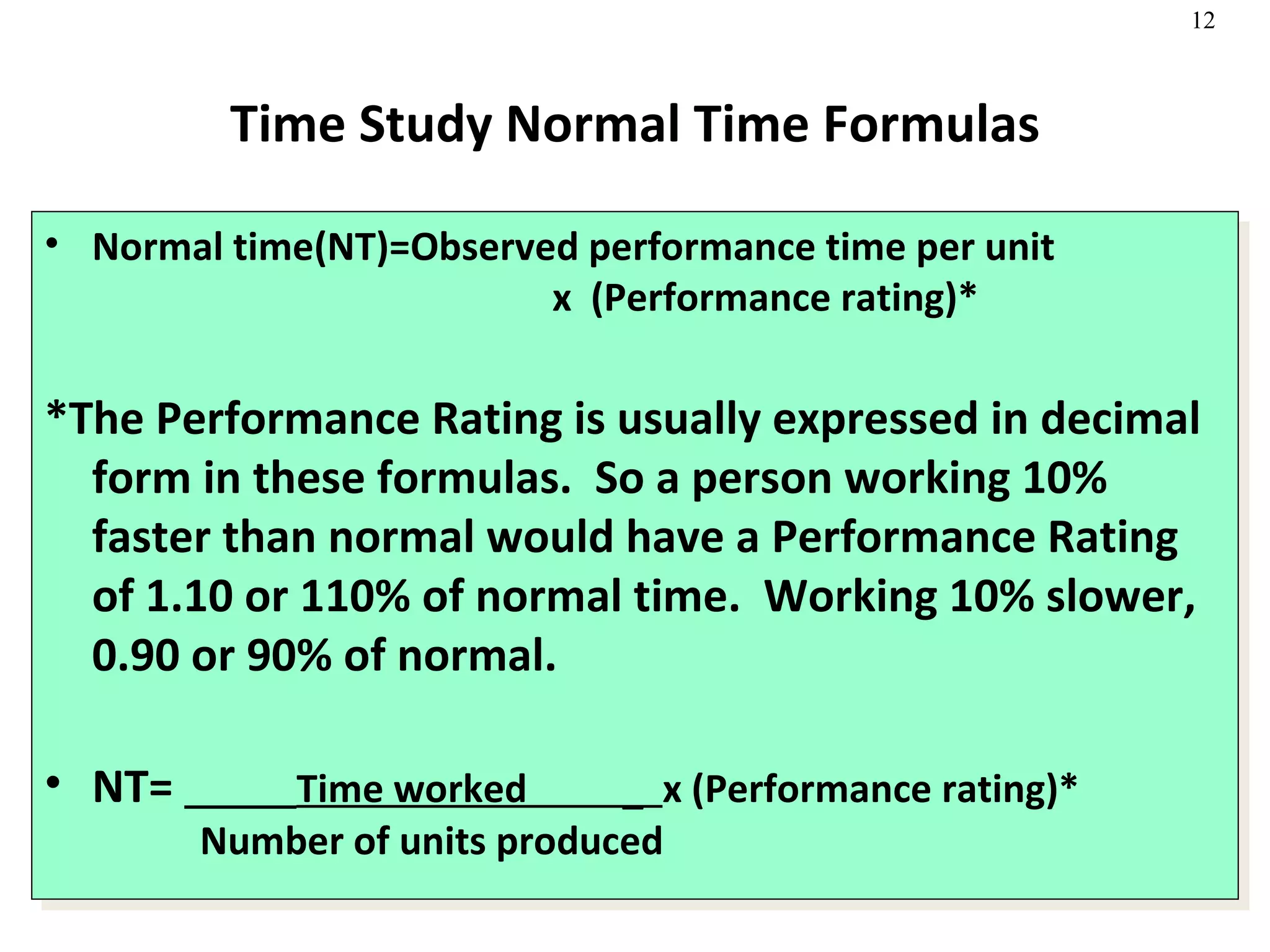 Time Study Normal Time Formulas Normal time(NT)=Observed performance time per unit   x  (Performance rating)* *The Performance Rating is usually expressed in decimal form in these formulas.  So a person working 10% faster than normal would have a Performance Rating of 1.10 or 110% of normal time.  Working 10% slower, 0.90 or 90% of normal. NT=  Time worked  _  x (Performance rating)*      Number of units produced 