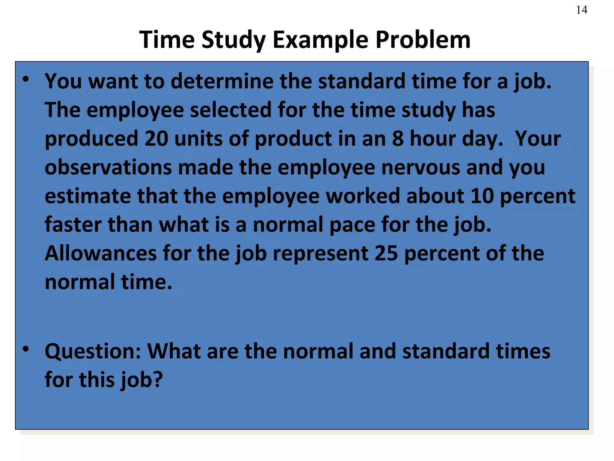 Time Study Example Problem You want to determine the standard time for a job.  The employee selected for the time study has produced 20 units of product in an 8 hour day.  Your observations made the employee nervous and you estimate that the employee worked about 10 percent faster than what is a normal pace for the job.  Allowances for the job represent 25 percent of the normal time. Question: What are the normal and standard times for this job? 