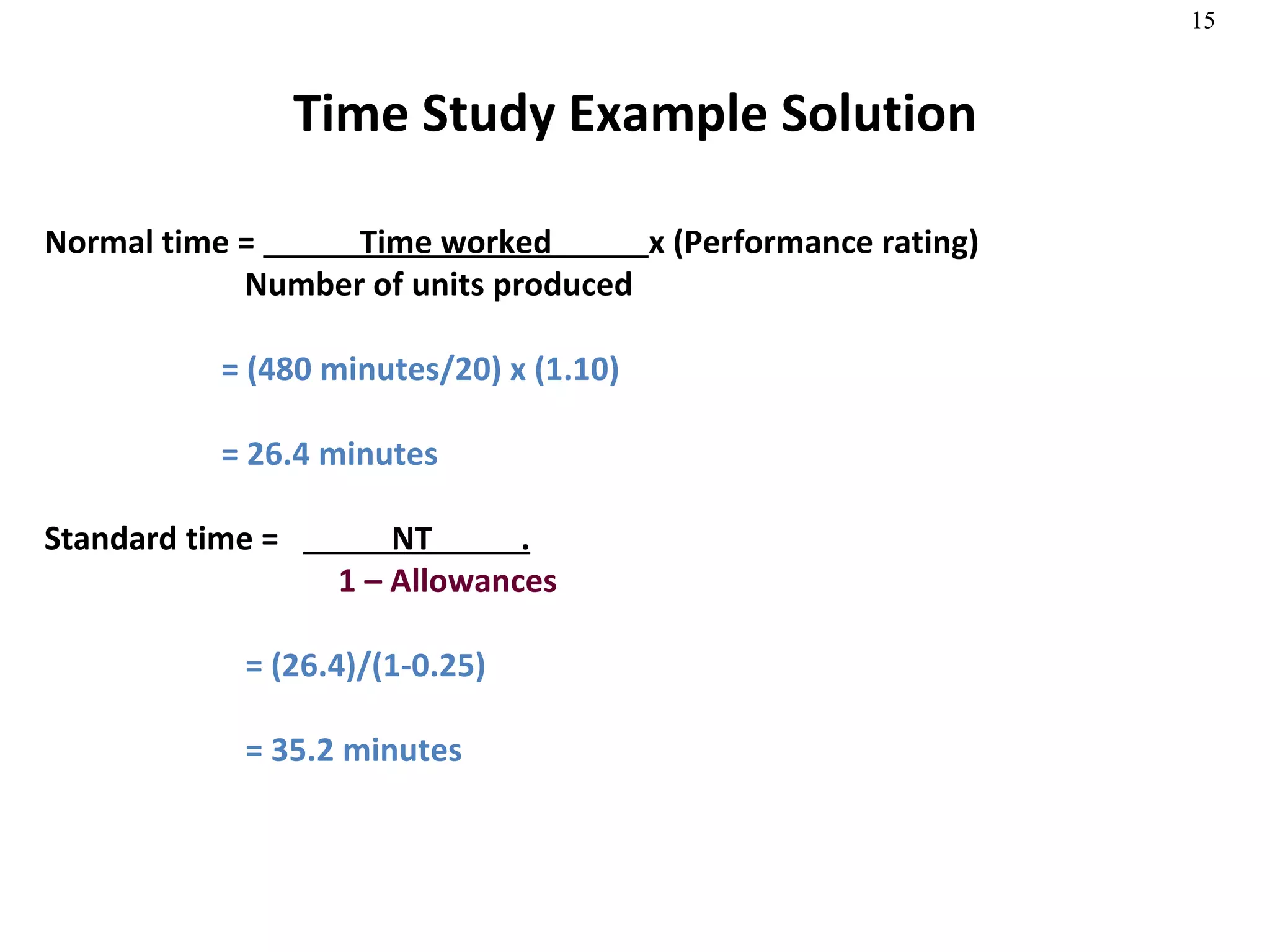 Time Study Example Solution Normal time =  Time worked  x (Performance rating)   Number of units produced = (480 minutes/20) x (1.10) = 26.4 minutes Standard time =  NT  .   1 – Allowances = (26.4)/(1-0.25) = 35.2 minutes 