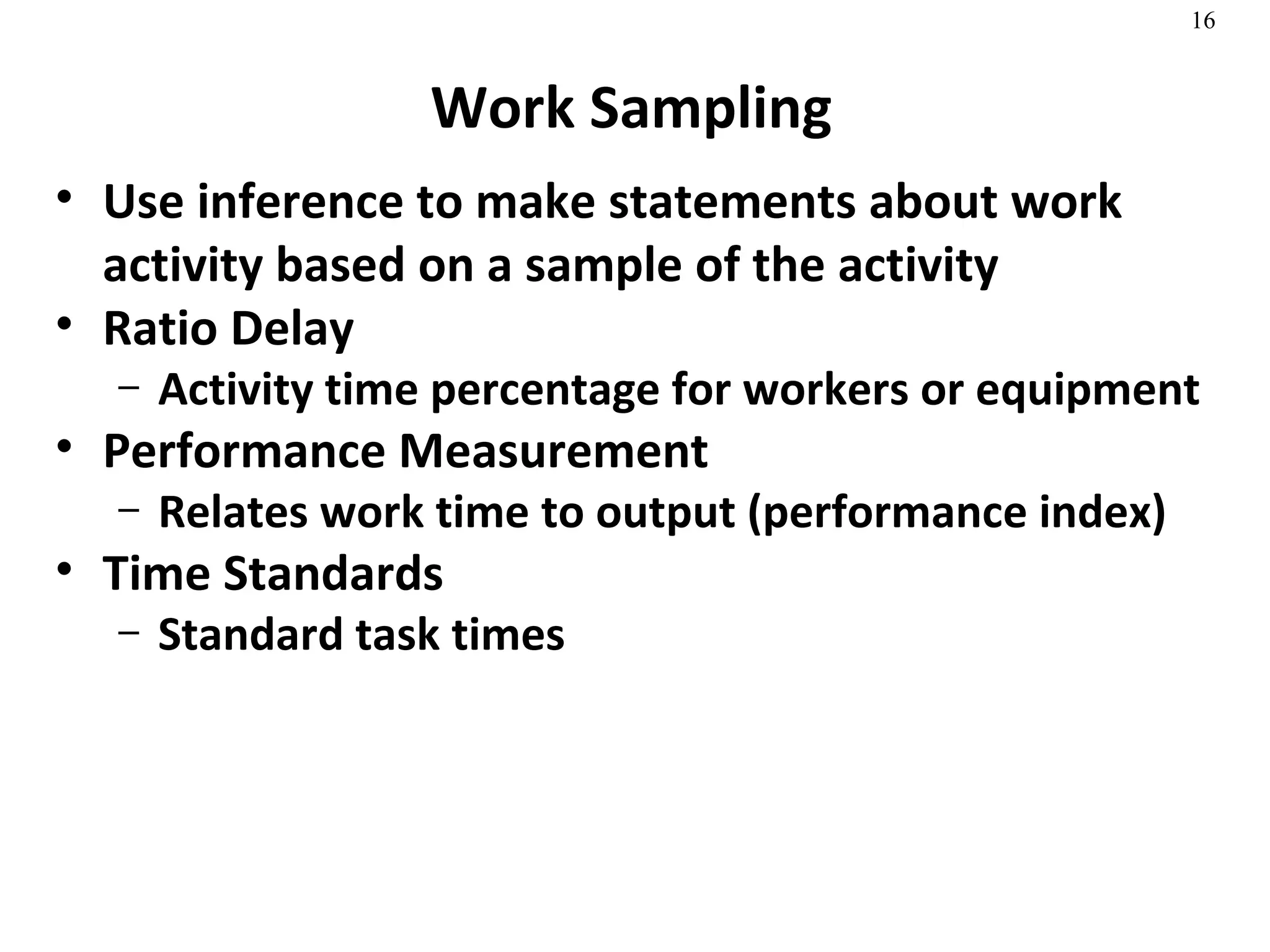 Work Sampling Use inference to make statements about work activity based on a sample of the activity Ratio Delay Activity time percentage for workers or equipment Performance Measurement Relates work time to output (performance index) Time Standards Standard task times  