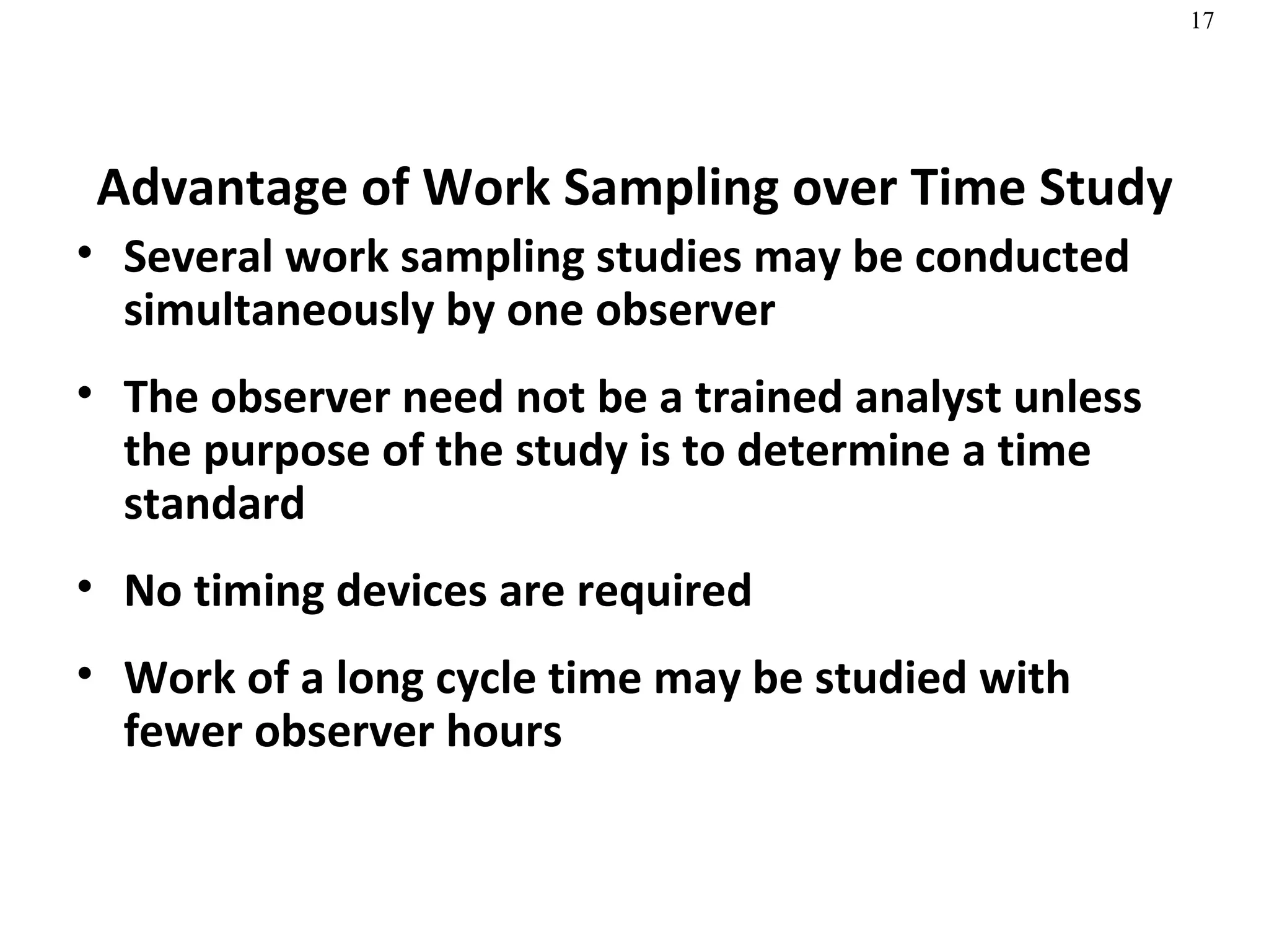 Advantage of Work Sampling over Time Study Several work sampling studies may be conducted simultaneously by one observer The observer need not be a trained analyst unless the purpose of the study is to determine a time standard No timing devices are required Work of a long cycle time may be studied with fewer observer hours 