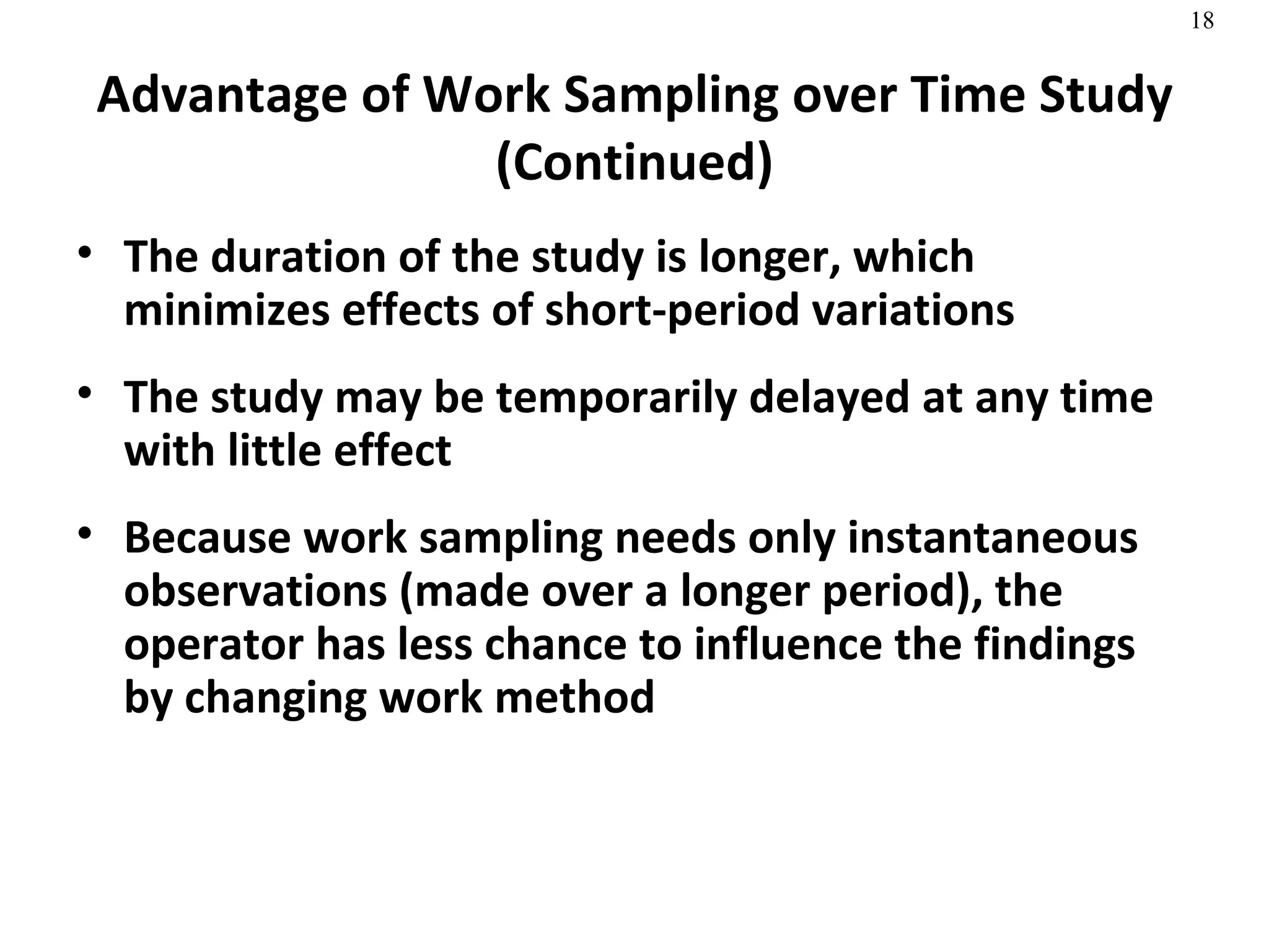 Advantage of Work Sampling over Time Study (Continued) The duration of the study is longer, which minimizes effects of short-period variations The study may be temporarily delayed at any time with little effect Because work sampling needs only instantaneous observations (made over a longer period), the operator has less chance to influence the findings by changing work method 