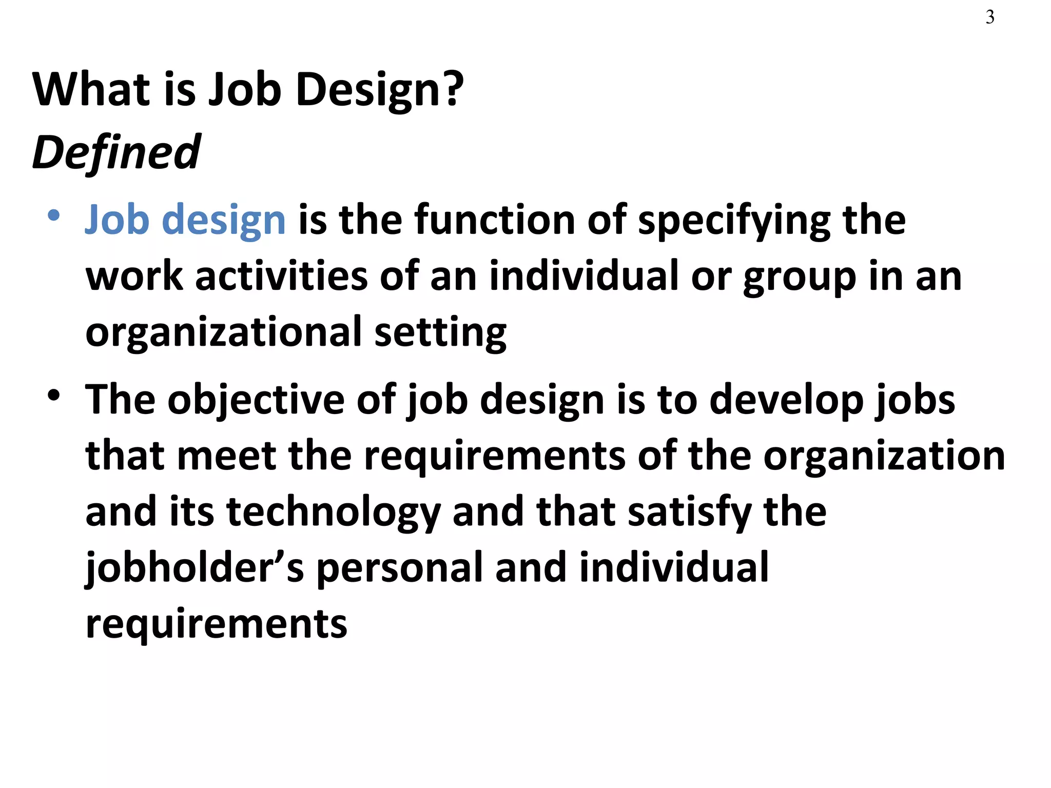 What is Job Design? Defined Job design  is the function of specifying the work activities of an individual or group in an organizational setting The objective of job design is to develop jobs that meet the requirements of the organization and its technology and that satisfy the jobholder’s personal and individual requirements 
