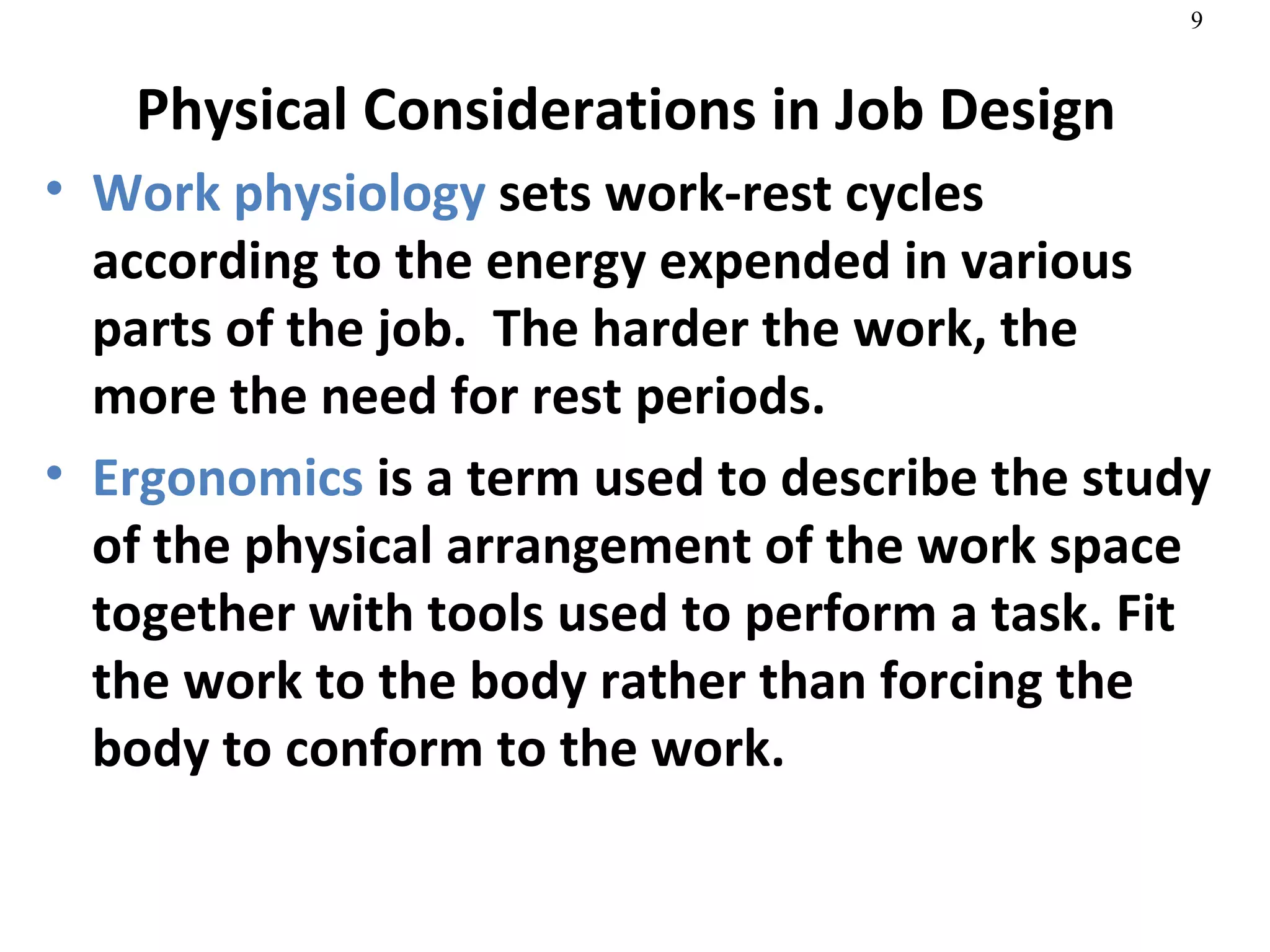 Physical Considerations in Job Design Work physiology  sets work-rest cycles according to the energy expended in various parts of the job.  The harder the work, the more the need for rest periods. Ergonomics  is a term used to describe the study of the physical arrangement of the work space together with tools used to perform a task. Fit the work to the body rather than forcing the body to conform to the work.  