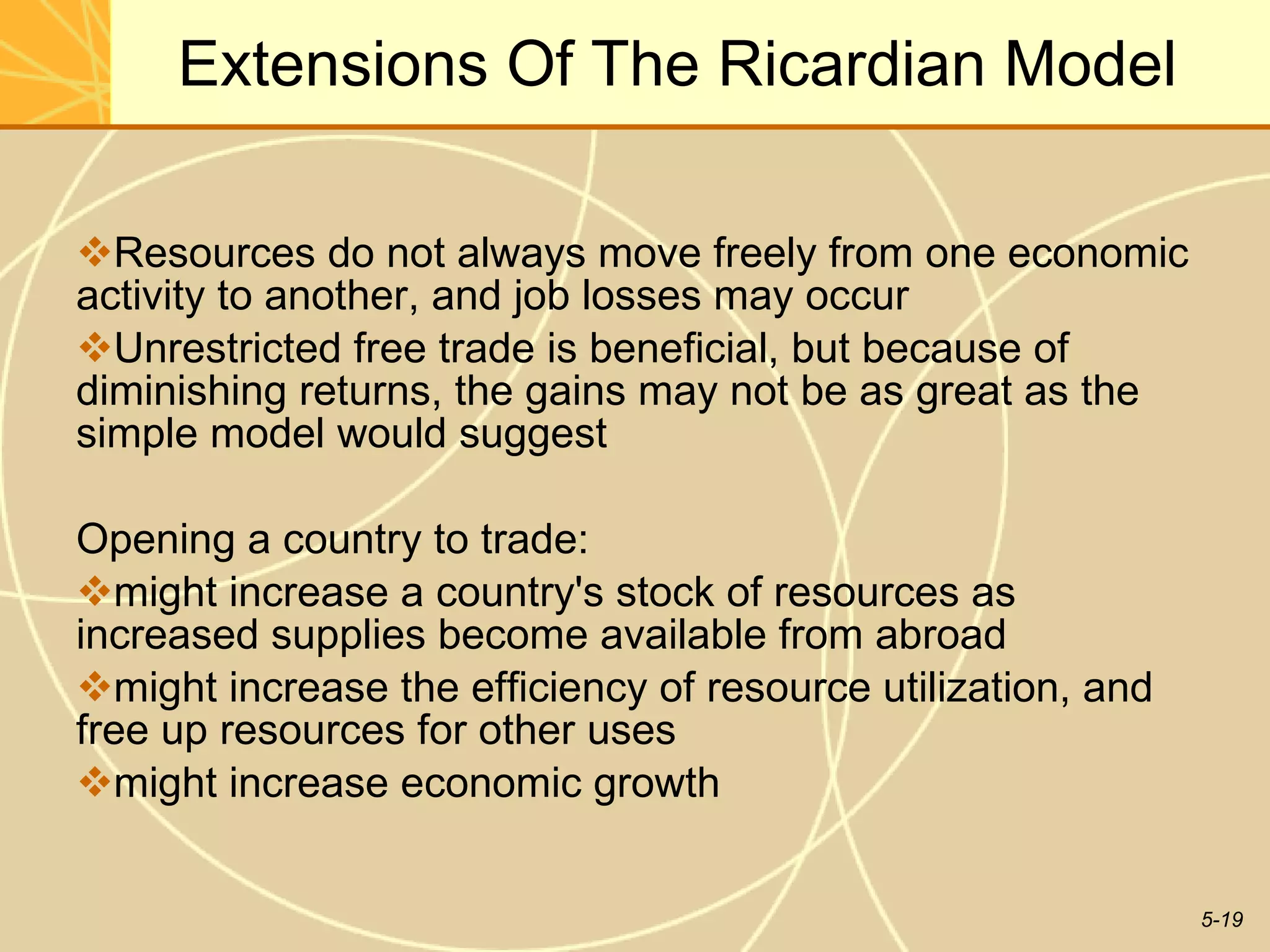 Extensions Of The Ricardian Model Resources do not always move freely from one economic activity to another, and job losses may occur Unrestricted free trade is beneficial, but because of diminishing returns, the gains may not be as great as the simple model would suggest  Opening a country to trade: might increase a country's stock of resources as increased supplies become available from abroad might increase the efficiency of resource utilization, and free up resources for other uses  might increase economic growth 