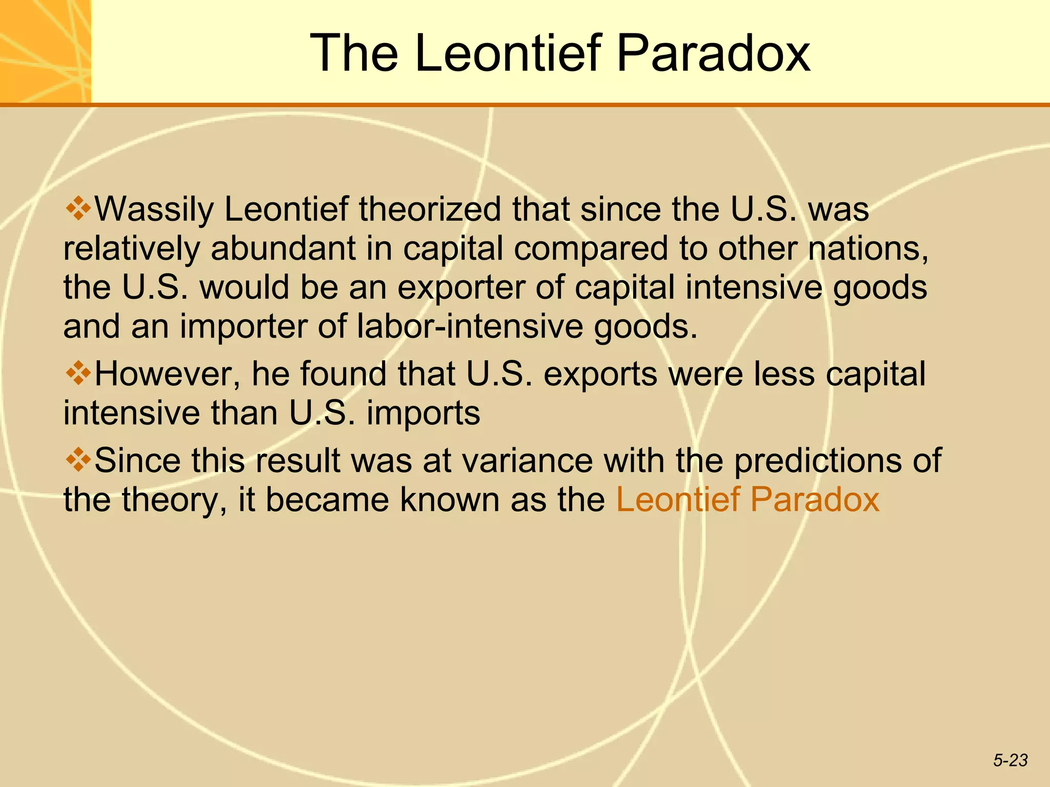 The Leontief Paradox Wassily Leontief theorized that since the U.S. was relatively abundant in capital compared to other nations, the U.S. would be an exporter of capital intensive goods and an importer of labor-intensive goods.  However, he found that U.S. exports were less capital intensive than U.S. imports Since this result was at variance with the predictions of the theory, it became known as the  Leontief Paradox 