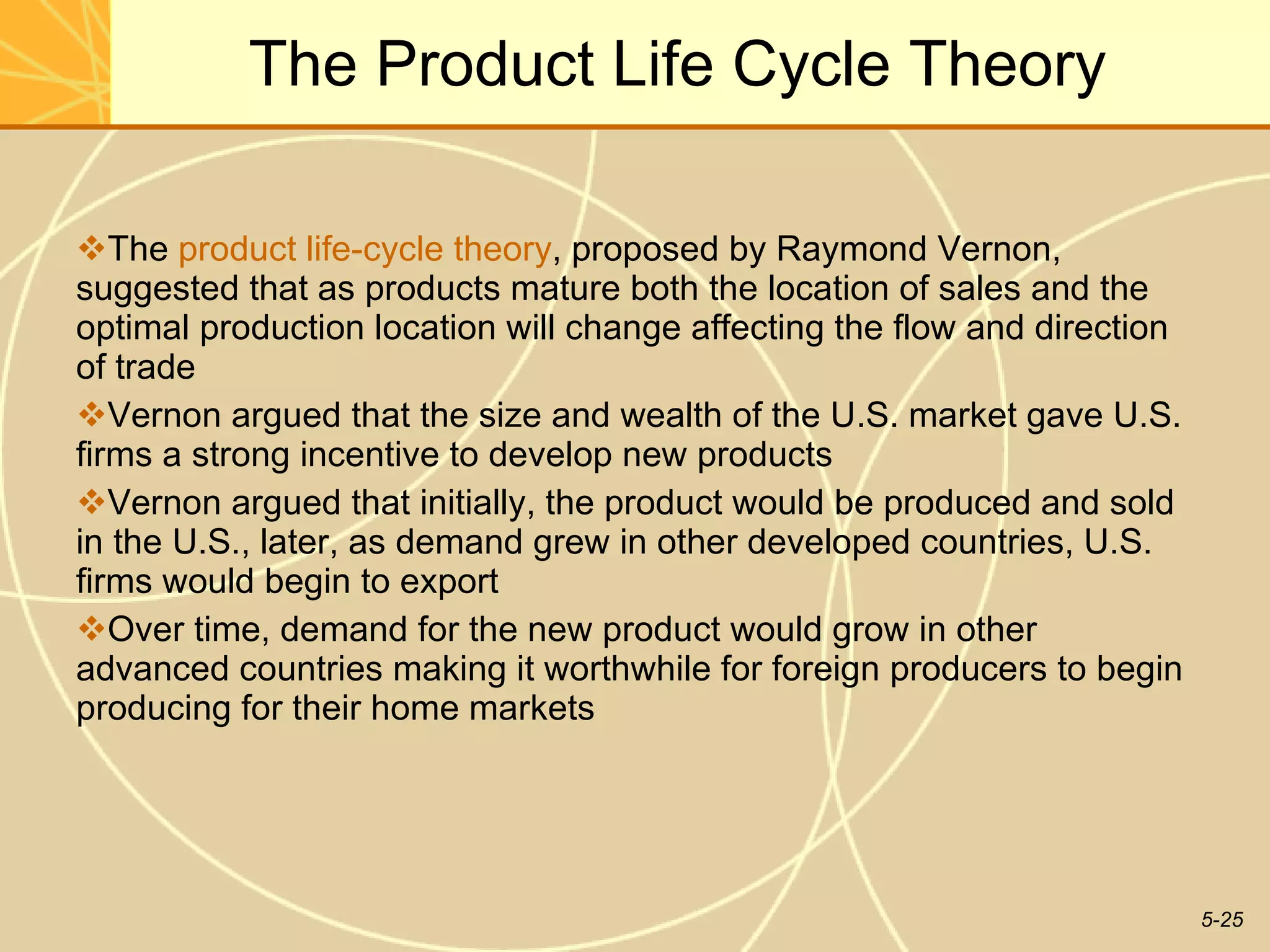 The Product Life Cycle Theory The  product life-cycle theory , proposed by Raymond Vernon, suggested that as products mature both the location of sales and the optimal production location will change affecting the flow and direction of trade Vernon argued that the size and wealth of the U.S. market gave U.S. firms a strong incentive to develop new products Vernon argued that initially, the product would be produced and sold in the U.S., later, as demand grew in other developed countries, U.S. firms would begin to export  Over time, demand for the new product would grow in other advanced countries making it worthwhile for foreign producers to begin producing for their home markets 