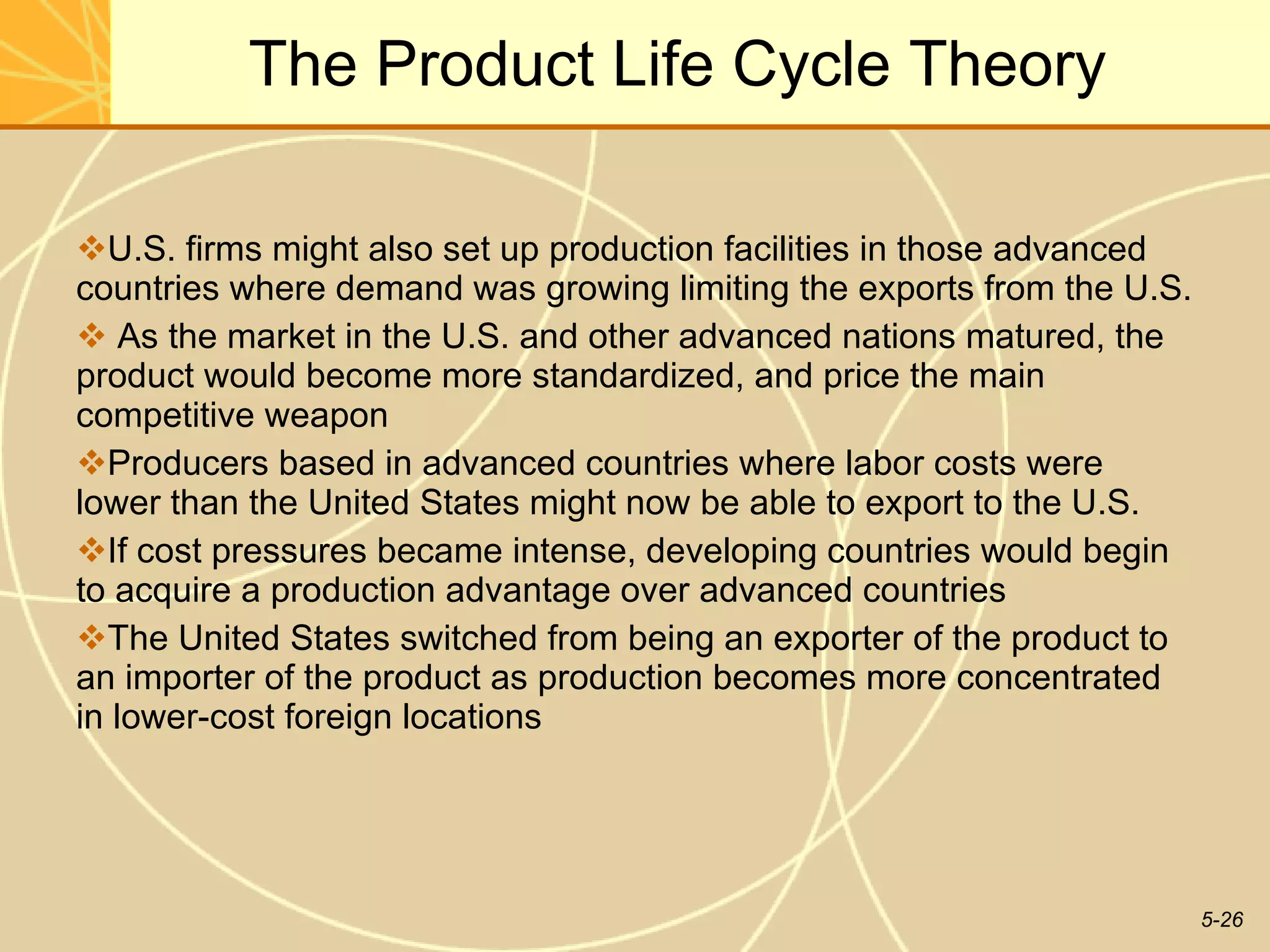 The Product Life Cycle Theory U.S. firms might also set up production facilities in those advanced countries where demand was growing limiting the exports from the U.S. As the market in the U.S. and other advanced nations matured, the product would become more standardized, and price the main competitive weapon Producers based in advanced countries where labor costs were lower than the United States might now be able to export to the U.S. If cost pressures became intense, developing countries would begin to acquire a production advantage over advanced countries The United States switched from being an exporter of the product to an importer of the product as production becomes more concentrated in lower-cost foreign locations  