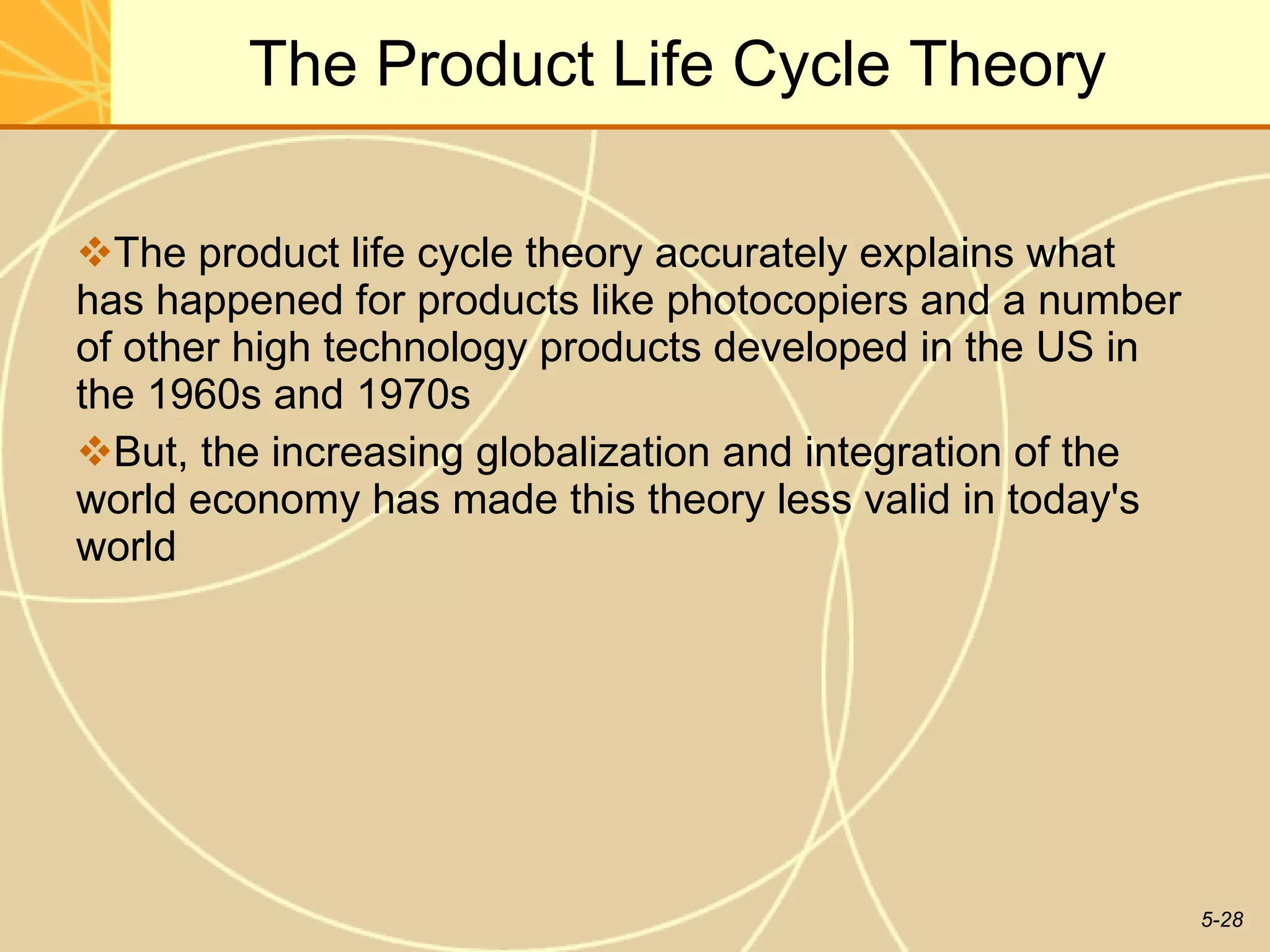 The Product Life Cycle Theory The product life cycle theory accurately explains what has happened for products like photocopiers and a number of other high technology products developed in the US in the 1960s and 1970s But, the increasing globalization and integration of the world economy has made this theory less valid in today's world 