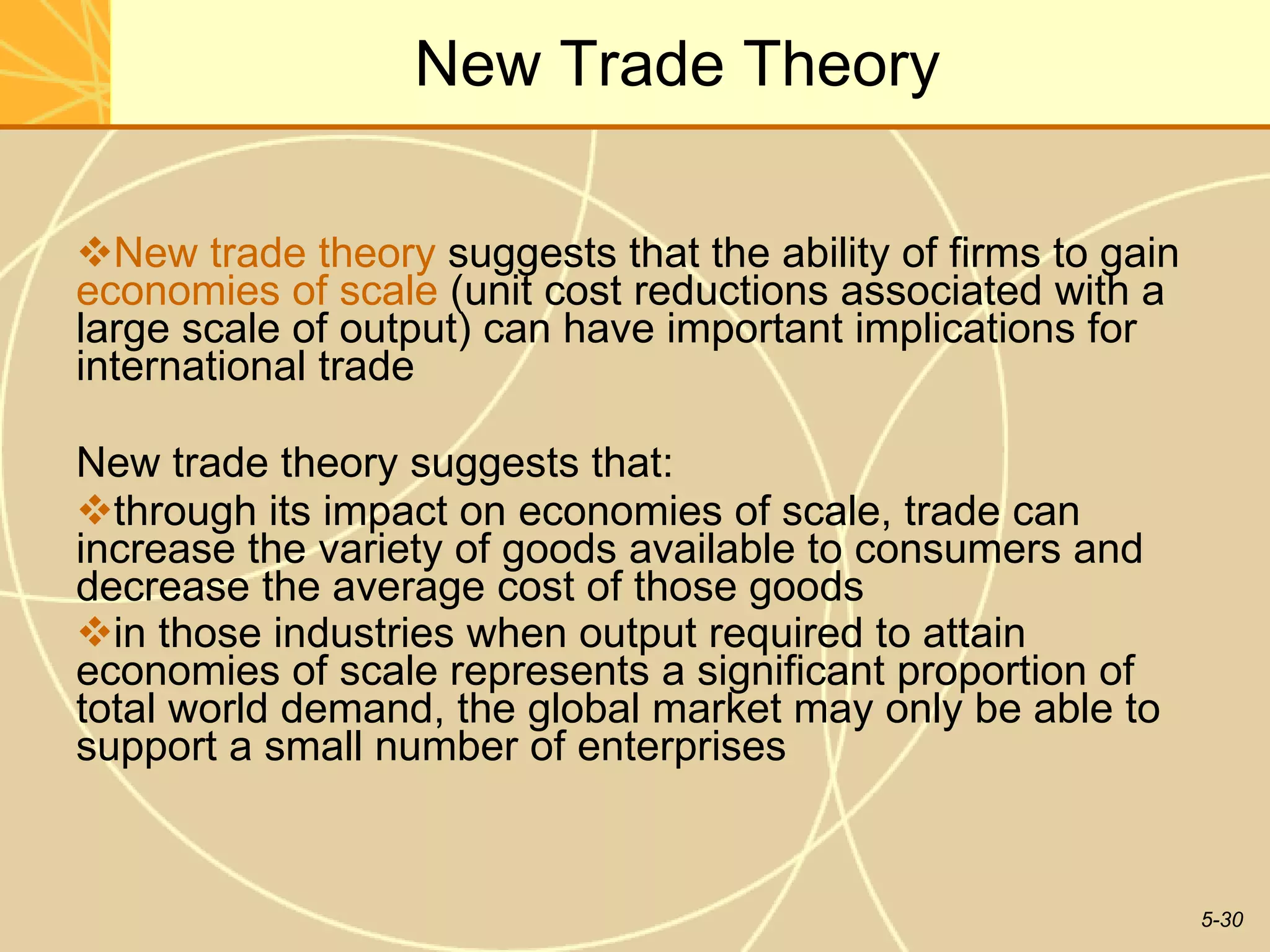 New Trade Theory New trade theory  suggests that the ability of firms to gain  economies of scale  (unit cost reductions associated with a large scale of output) can have important implications for international trade New trade theory suggests that: through its impact on economies of scale, trade can increase the variety of goods available to consumers and decrease the average cost of those goods in those industries when output required to attain economies of scale represents a significant proportion of total world demand, the global market may only be able to support a small number of enterprises   