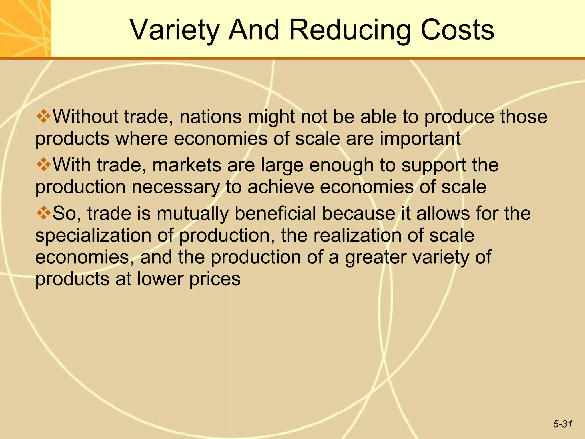 Increasing Product  Variety And Reducing Costs Without trade, nations might not be able to produce those products where economies of scale are important With trade, markets are large enough to support the production necessary to achieve economies of scale So, trade is mutually beneficial because it allows for the specialization of production, the realization of scale economies, and the production of a greater variety of products at lower prices 