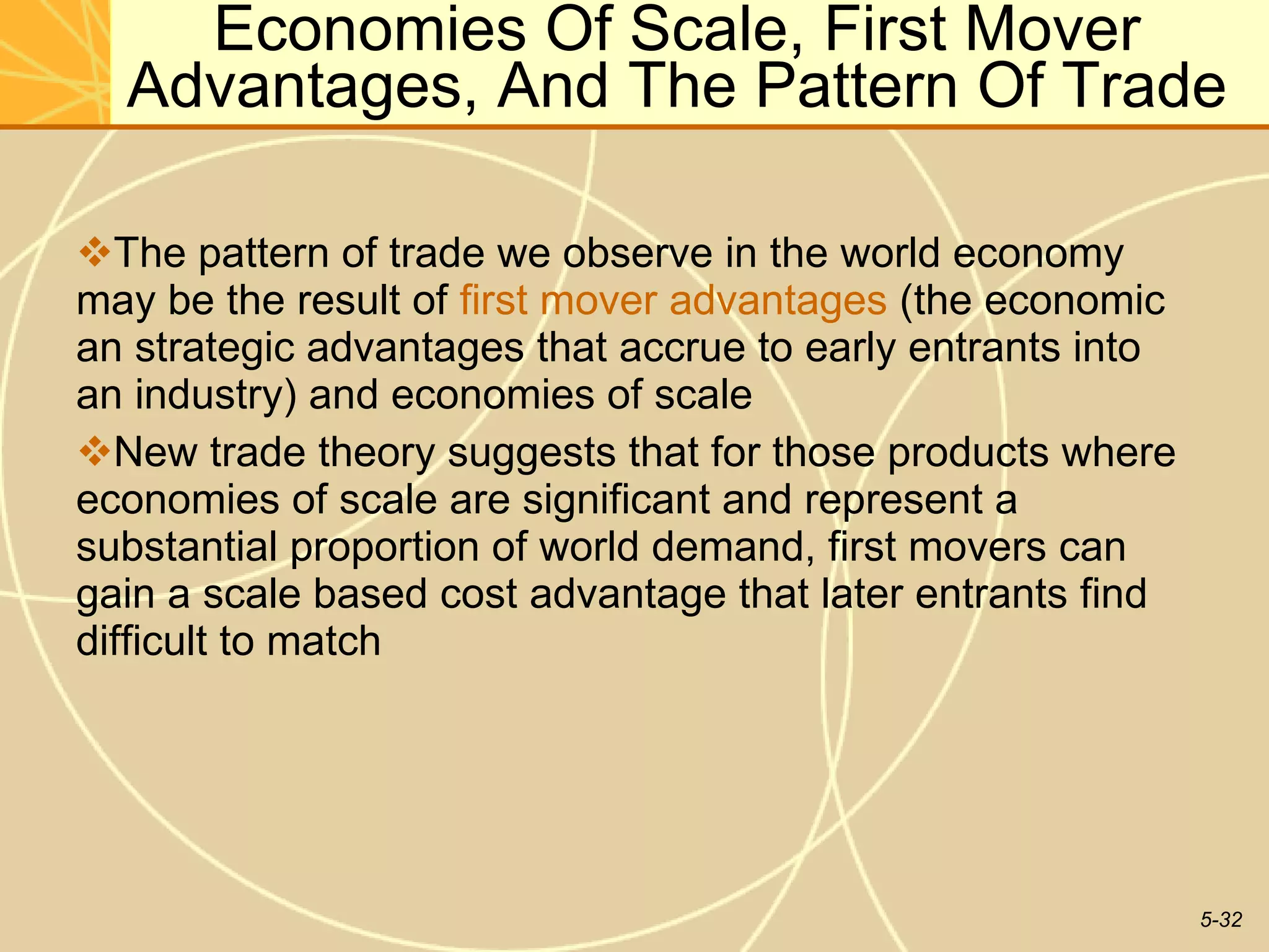 Economies Of Scale, First Mover Advantages, And The Pattern Of Trade The pattern of trade we observe in the world economy may be the result of  first mover advantages  (the economic an strategic advantages that accrue to early entrants into an industry) and economies of scale  New trade theory suggests that for those products where economies of scale are significant and represent a substantial proportion of world demand, first movers can gain a scale based cost advantage that later entrants find difficult to match  