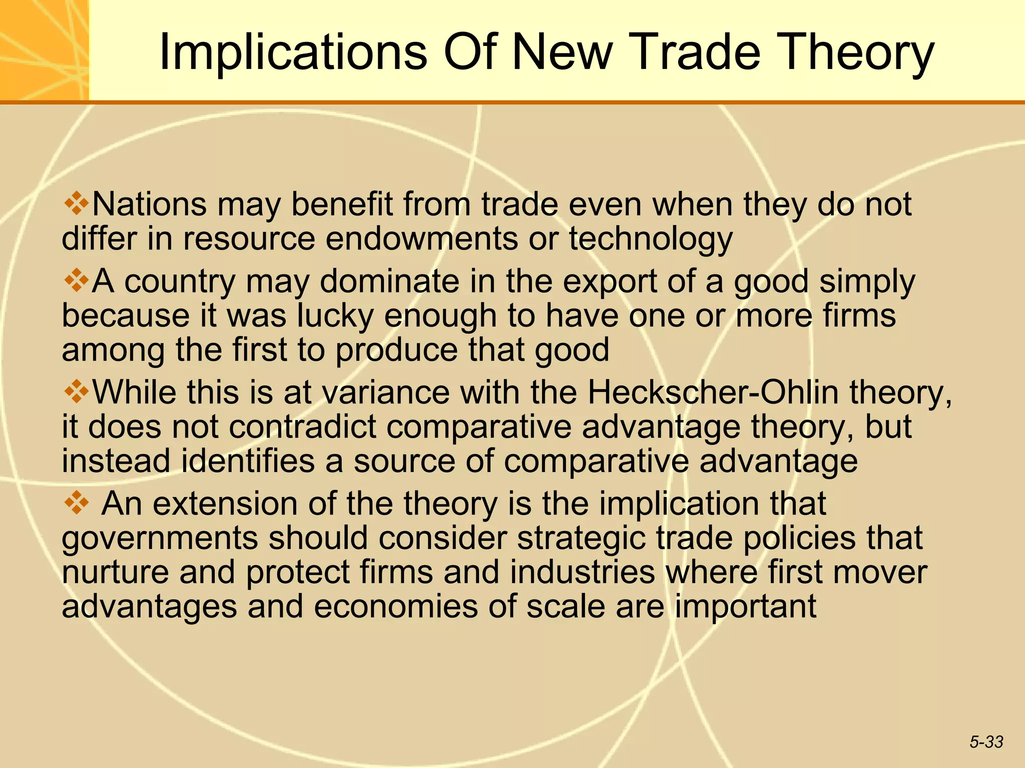 Implications Of New Trade Theory Nations may benefit from trade even when they do not differ in resource endowments or technology A country may dominate in the export of a good simply because it was lucky enough to have one or more firms among the first to produce that good  While this is at variance with the Heckscher-Ohlin theory, it does not contradict comparative advantage theory, but instead identifies a source of comparative advantage An extension of the theory is the implication that governments should consider strategic trade policies that nurture and protect firms and industries where first mover advantages and economies of scale are important 