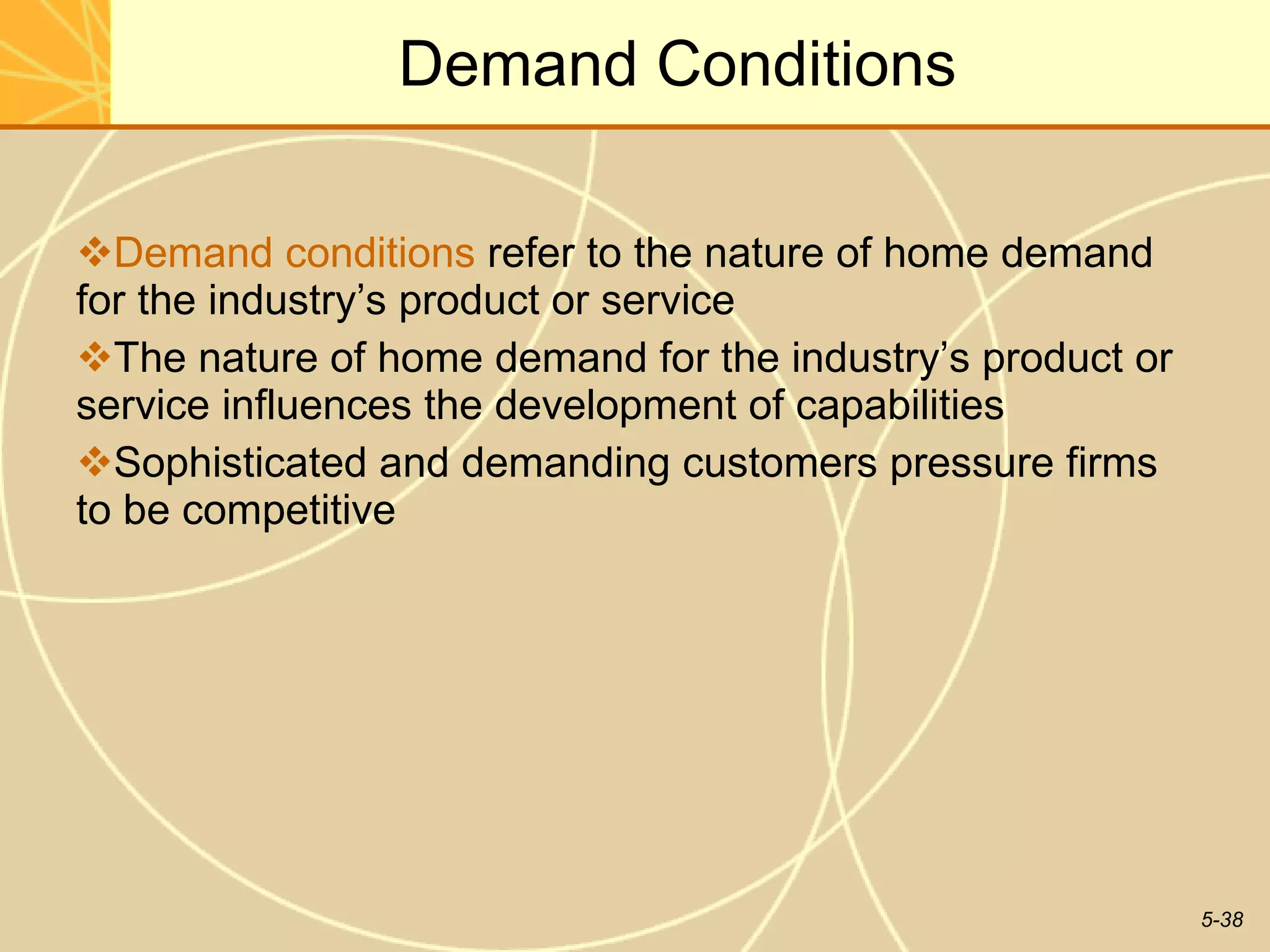 Demand Conditions Demand conditions  refer to the nature of home demand for the industry’s product or service The nature of home demand for the industry’s product or service influences the development of capabilities Sophisticated and demanding customers pressure firms to be competitive 