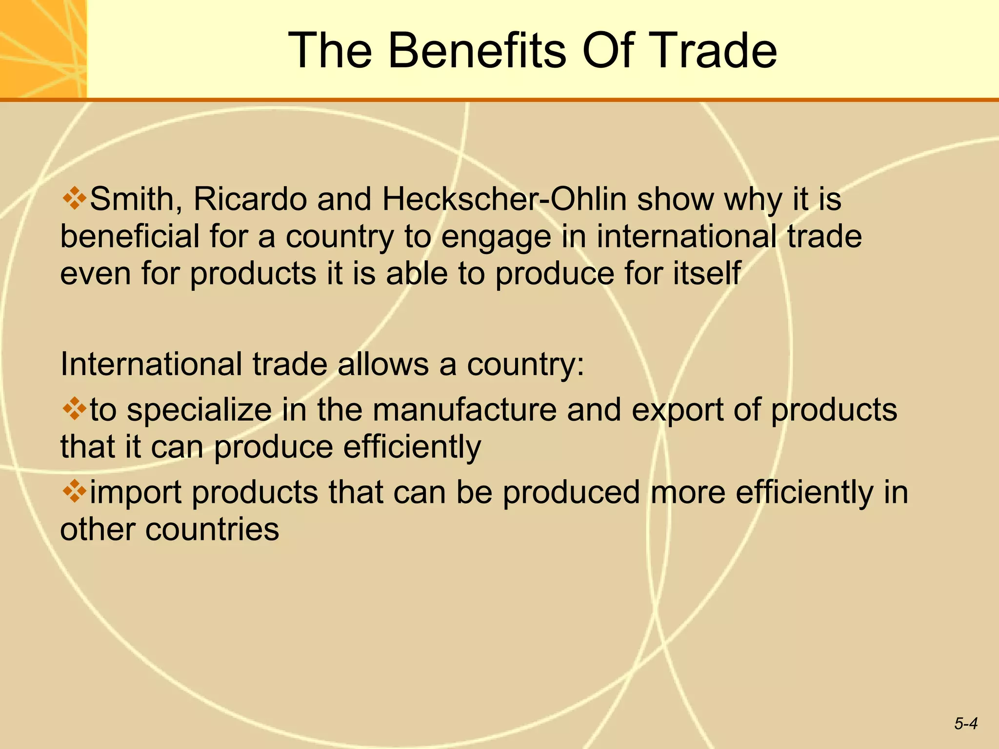 The Benefits Of Trade Smith, Ricardo and Heckscher-Ohlin show why it is beneficial for a country to engage in international trade even for products it is able to produce for itself International trade allows a country: to specialize in the manufacture and export of products that it can produce efficiently import products that can be produced more efficiently in other countries 