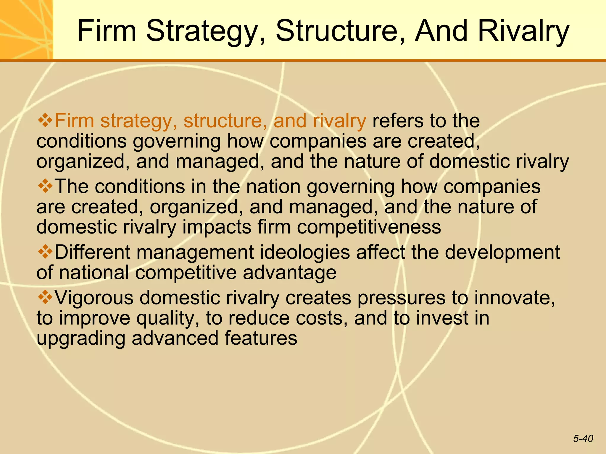 Firm Strategy, Structure, And Rivalry Firm strategy, structure, and rivalry  refers to the conditions governing how companies are created, organized, and managed, and the nature of domestic rivalry  The conditions in the nation governing how companies are created, organized, and managed, and the nature of domestic rivalry impacts firm competitiveness Different management ideologies affect the development of national competitive advantage Vigorous domestic rivalry creates pressures to innovate, to improve quality, to reduce costs, and to invest in upgrading advanced features  