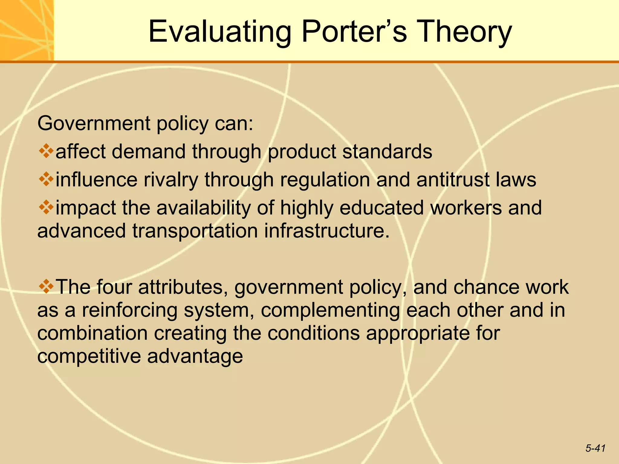 Evaluating Porter’s Theory Government policy can: affect demand through product standards influence rivalry through regulation and antitrust laws impact the availability of highly educated workers and advanced transportation infrastructure.  The four attributes, government policy, and chance work as a reinforcing system, complementing each other and in combination creating the conditions appropriate for competitive advantage  