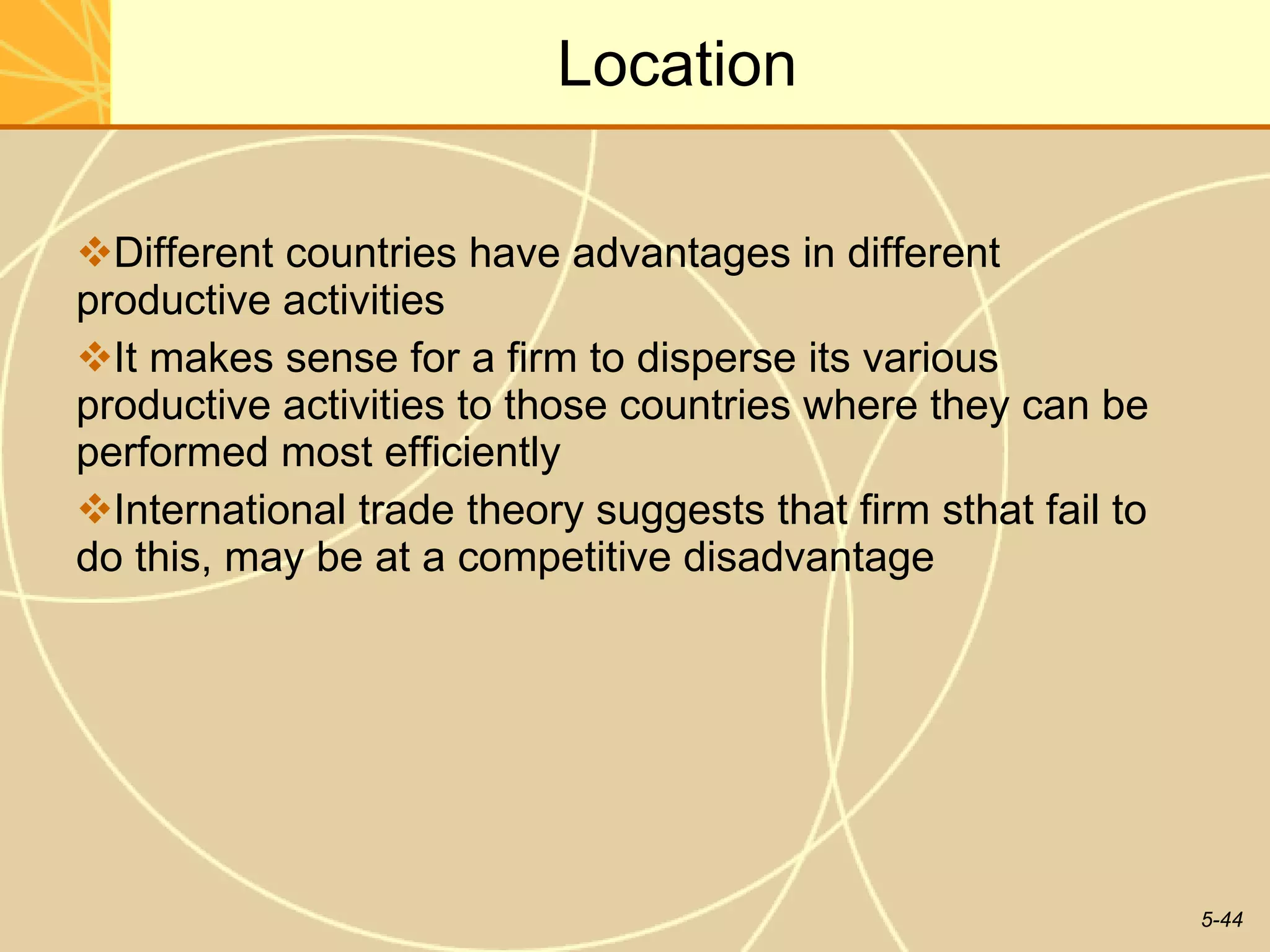 Location Different countries have advantages in different productive activities It makes sense for a firm to disperse its various productive activities to those countries where they can be performed most efficiently International trade theory suggests that firm sthat fail to do this, may be at a competitive disadvantage 