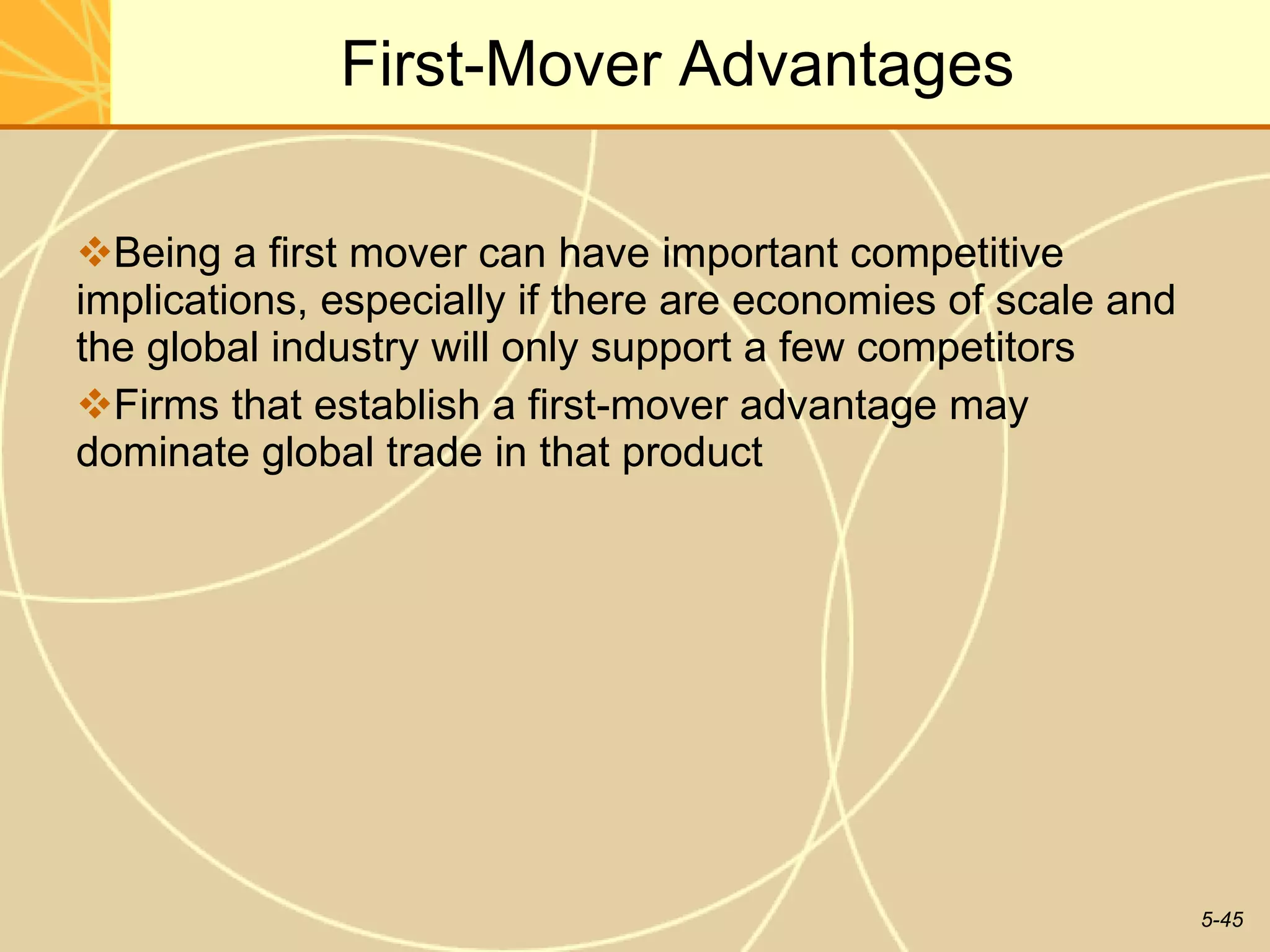 First-Mover Advantages Being a first mover can have important competitive implications, especially if there are economies of scale and the global industry will only support a few competitors Firms that establish a first-mover advantage may dominate global trade in that product 