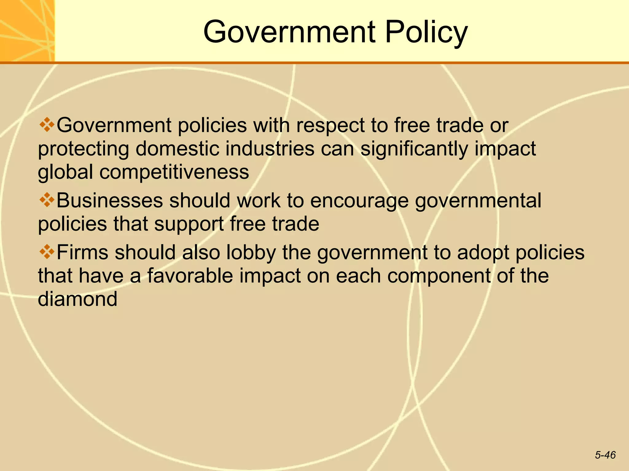 Government Policy Government policies with respect to free trade or protecting domestic industries can significantly impact global competitiveness Businesses should work to encourage governmental policies that support free trade Firms should also lobby the government to adopt policies that have a favorable impact on each component of the diamond 