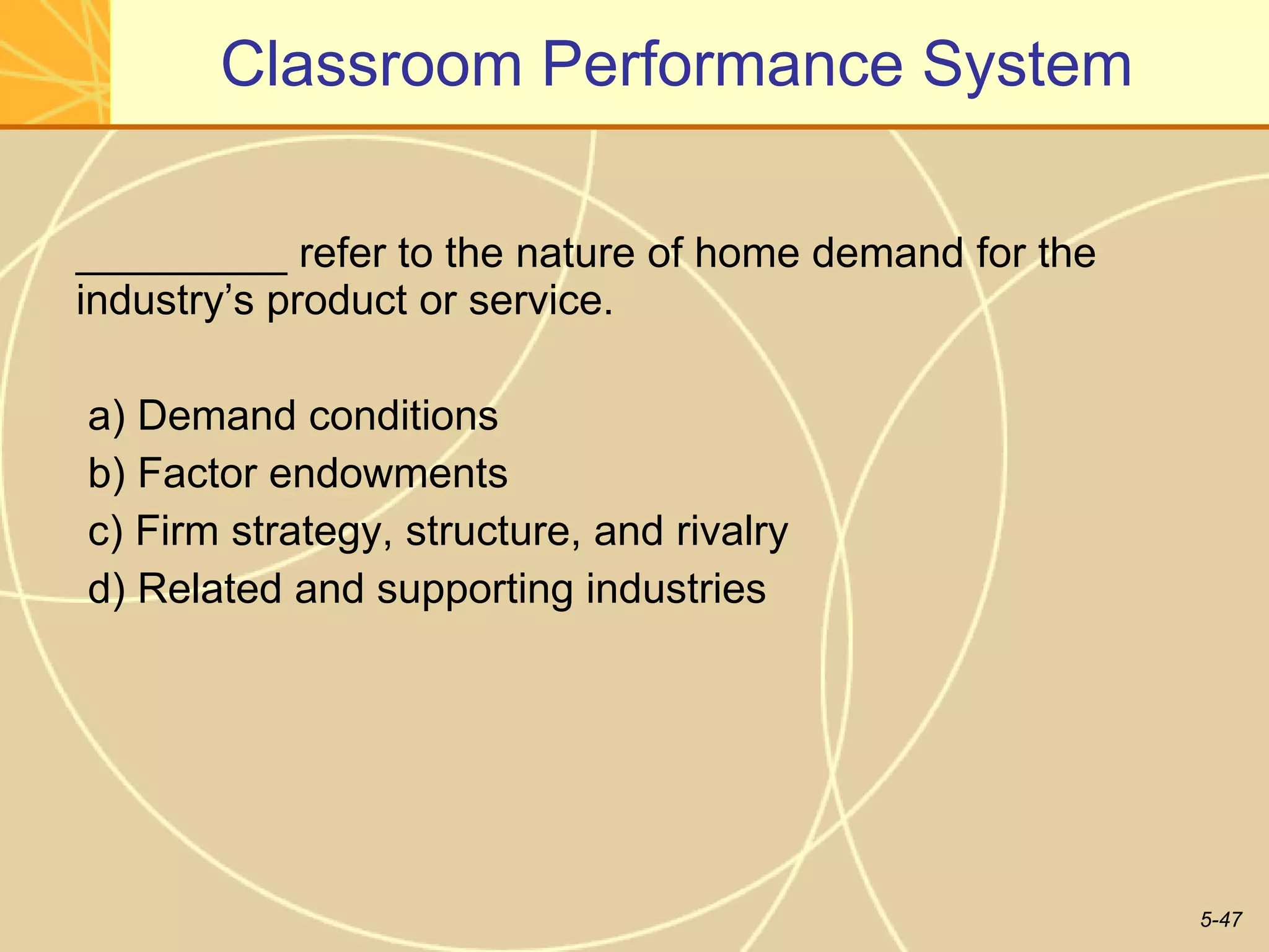Classroom Performance System _________ refer to the nature of home demand for the industry’s product or service. a) Demand conditions b) Factor endowments c) Firm strategy, structure, and rivalry d) Related and supporting industries  