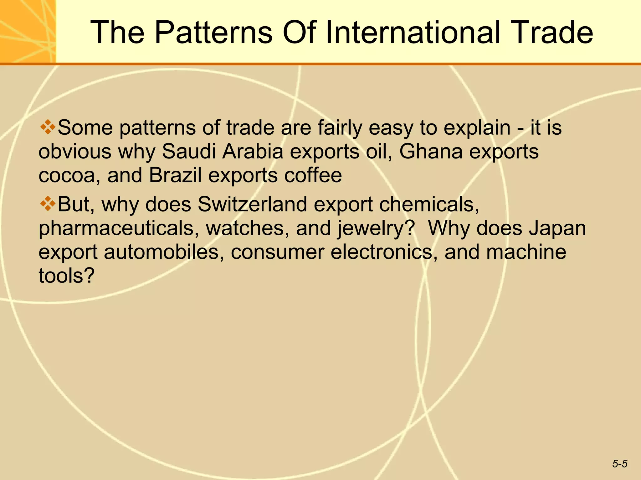 The Patterns Of International Trade Some patterns of trade are fairly easy to explain - it is obvious why Saudi Arabia exports oil, Ghana exports cocoa, and Brazil exports coffee But, why does Switzerland export chemicals, pharmaceuticals, watches, and jewelry?  Why does Japan export automobiles, consumer electronics, and machine tools? 