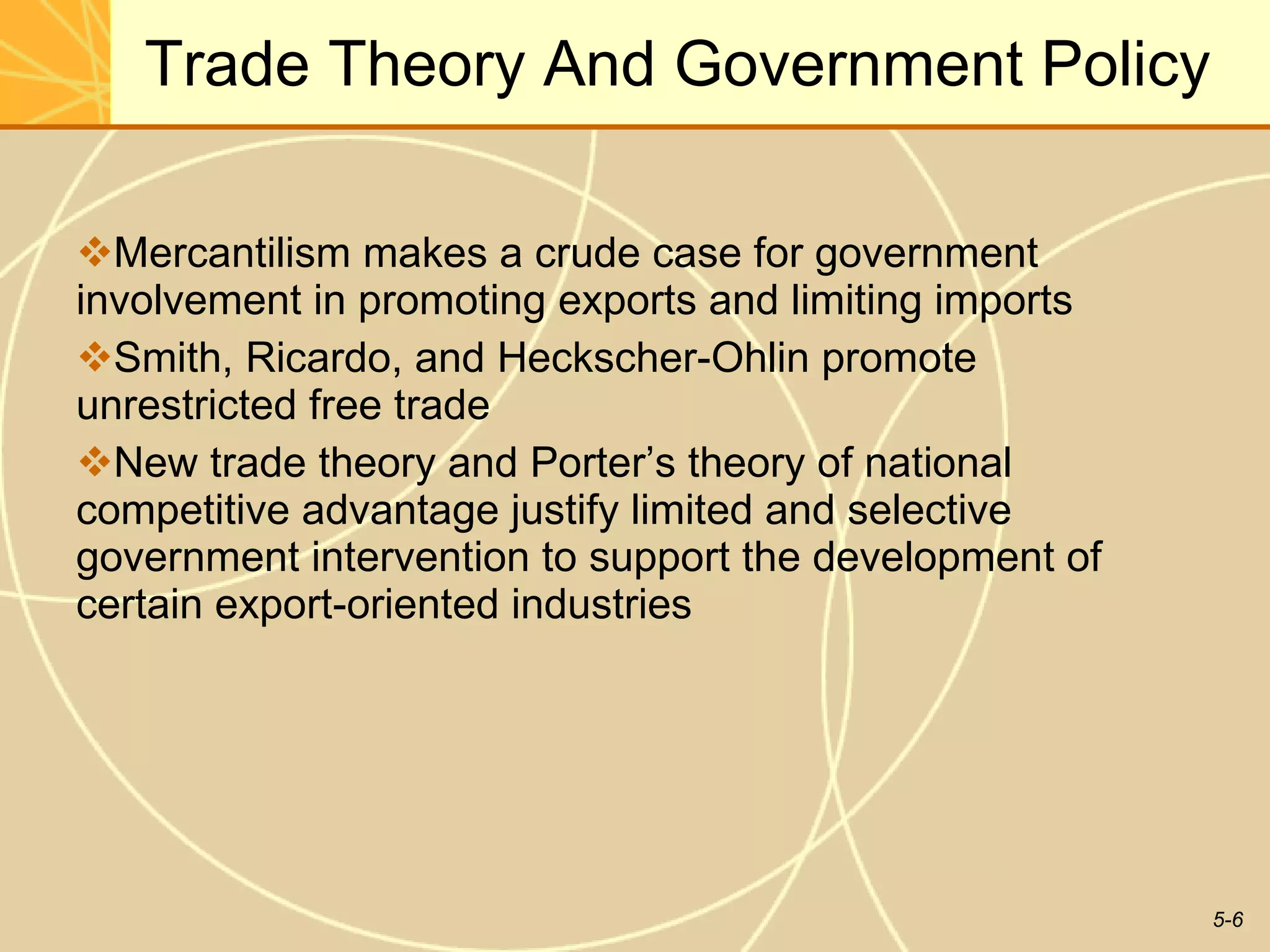 Trade Theory And Government Policy Mercantilism makes a crude case for government involvement in promoting exports and limiting imports  Smith, Ricardo, and Heckscher-Ohlin promote unrestricted free trade  New trade theory and Porter’s theory of national competitive advantage justify limited and selective government intervention to support the development of certain export-oriented industries 
