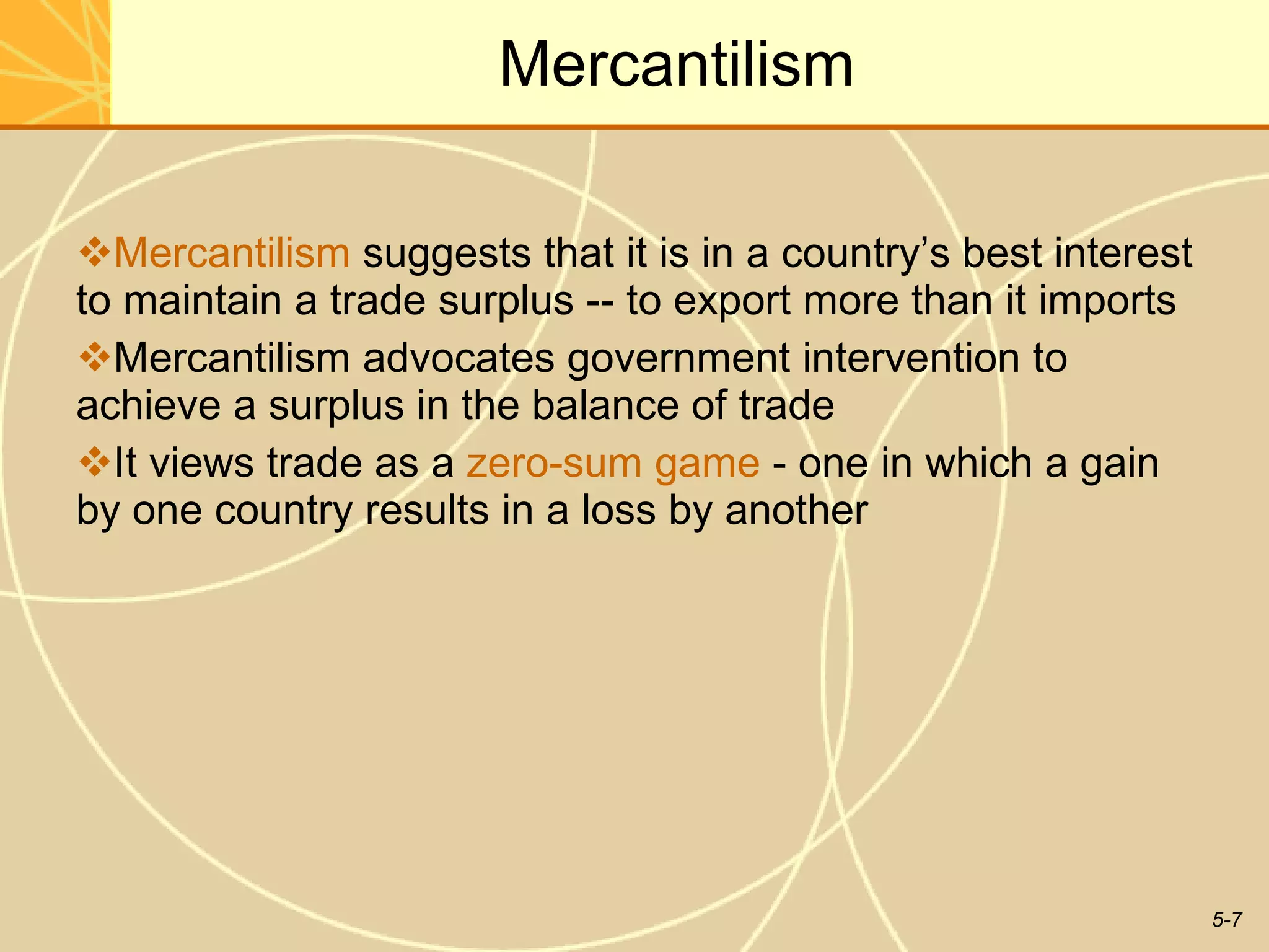 Mercantilism Mercantilism  suggests that it is in a country’s best interest to maintain a trade surplus -- to export more than it imports Mercantilism advocates government intervention to achieve a surplus in the balance of trade  It views trade as a  zero-sum game  - one in which a gain by one country results in a loss by another  