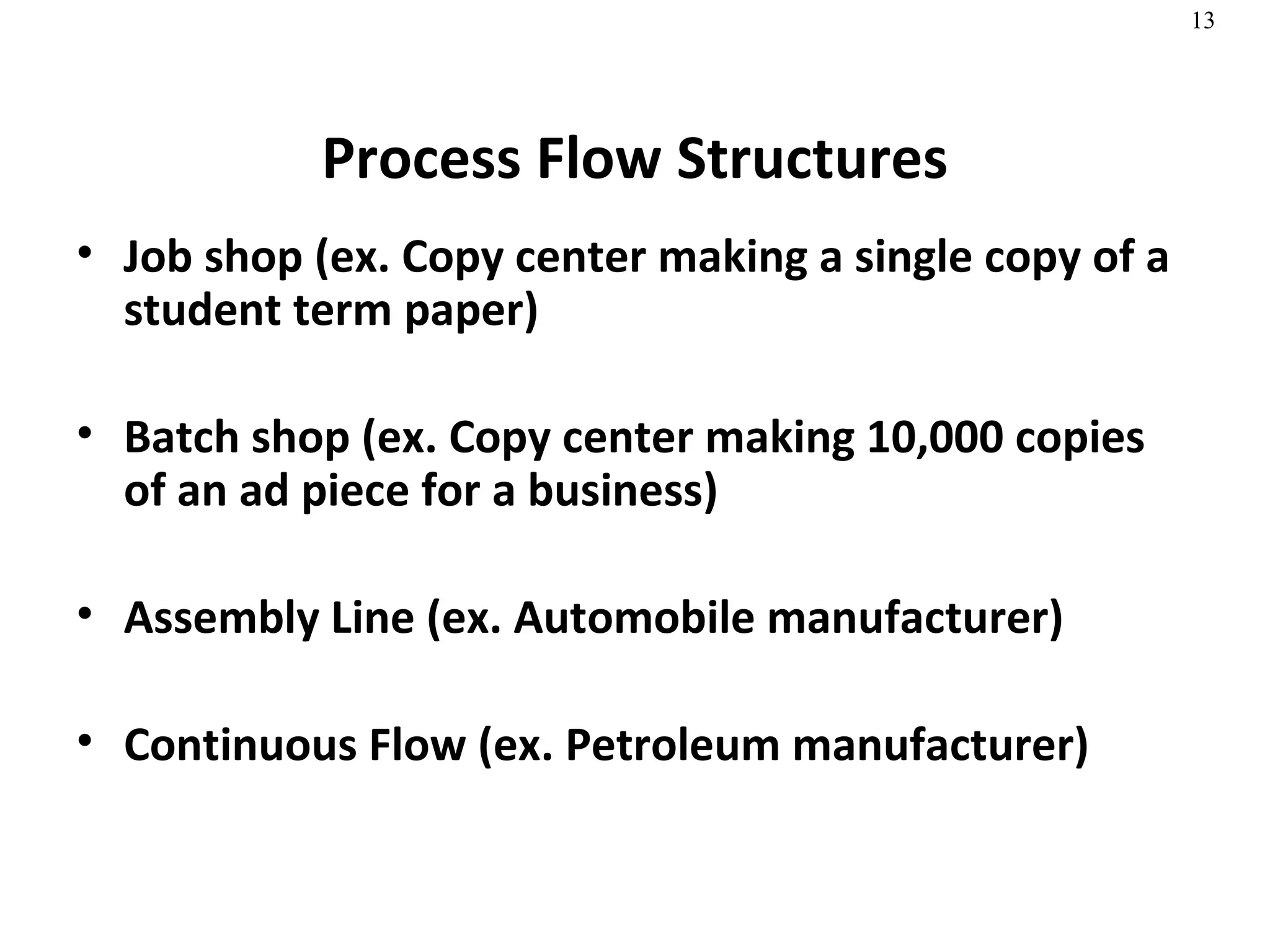 Process Flow Structures Job shop (ex. Copy center making a single copy of a student term paper) Batch shop (ex. Copy center making 10,000 copies of an ad piece for a business) Assembly Line (ex. Automobile manufacturer) Continuous Flow (ex. Petroleum manufacturer)  