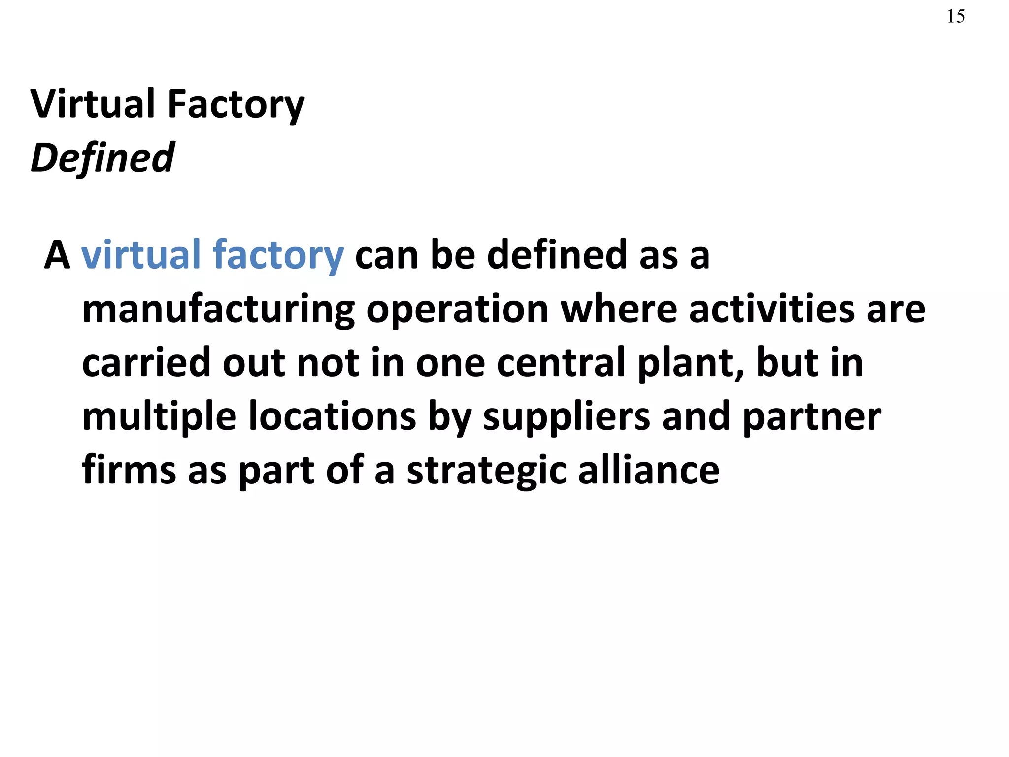 Virtual Factory Defined A  virtual factory  can be defined as a manufacturing operation where activities are carried out not in one central plant, but in multiple locations by suppliers and partner firms as part of a strategic alliance 