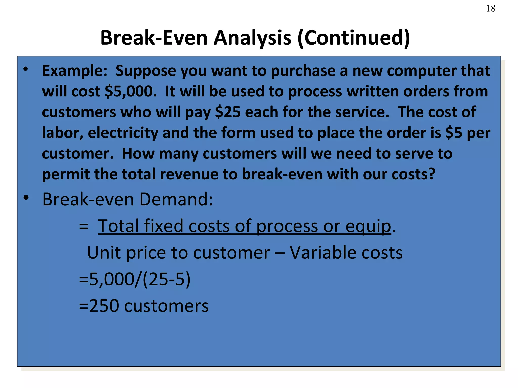 Break-Even Analysis (Continued) Example:  Suppose you want to purchase a new computer that will cost $5,000.  It will be used to process written orders from customers who will pay $25 each for the service.  The cost of labor, electricity and the form used to place the order is $5 per customer.  How many customers will we need to serve to permit the total revenue to break-even with our costs? Break-even Demand:   =  Total fixed costs of process or equip . Unit price to customer – Variable costs   =5,000/(25-5)   =250 customers  