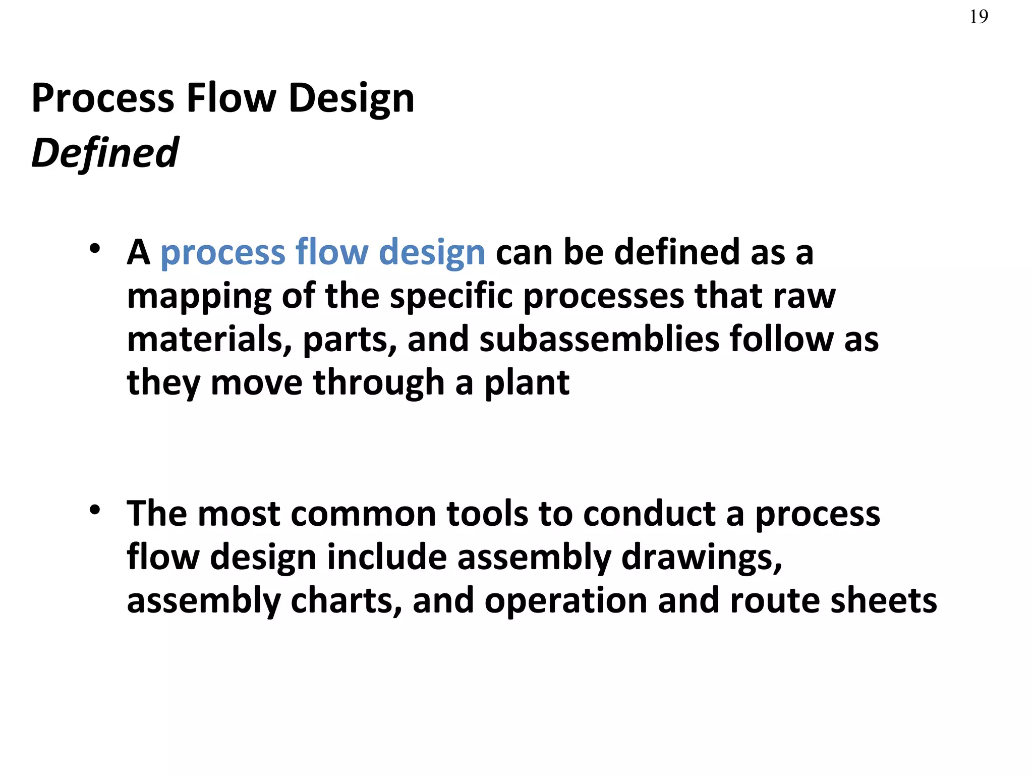 Process Flow Design Defined A  process flow design  can be defined as a mapping of the specific processes that raw materials, parts, and subassemblies follow as they move through a plant The most common tools to conduct a process flow design include assembly drawings, assembly charts, and operation and route sheets 