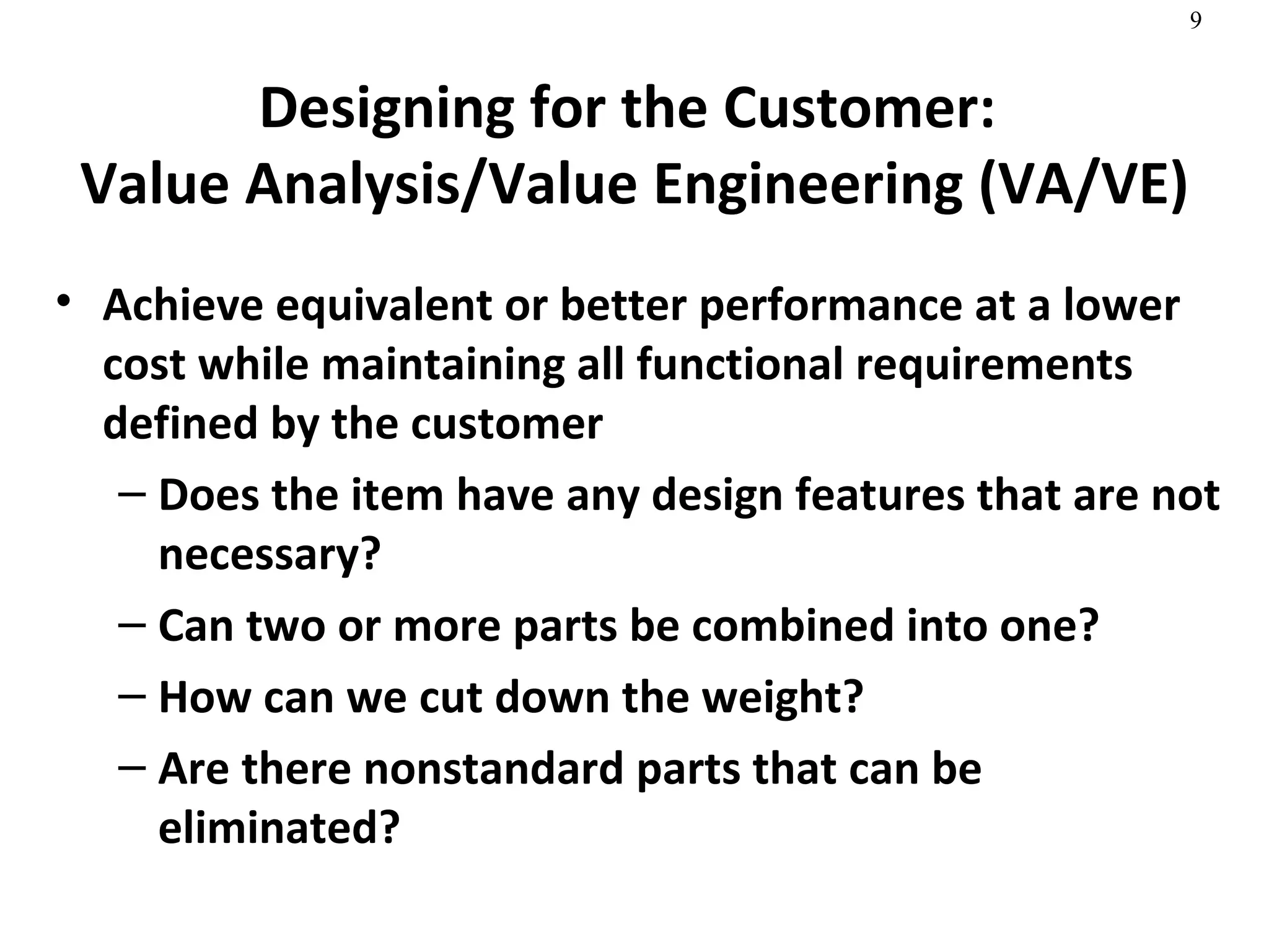 Designing for the Customer:  Value Analysis/Value Engineering (VA/VE) Achieve equivalent or better performance at a lower cost while maintaining all functional requirements defined by the customer Does the item have any design features that are not necessary? Can two or more parts be combined into one? How can we cut down the weight? Are there nonstandard parts that can be eliminated? 
