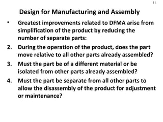 Design for Manufacturing and Assembly Greatest improvements related to DFMA arise from simplification of the product by reducing the number of separate parts: During the operation of the product, does the part move relative to all other parts already assembled? Must the part be of a different material or be isolated from other parts already assembled? Must the part be separate from all other parts to allow the disassembly of the product for adjustment or maintenance? 