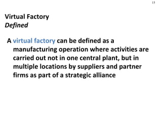 Virtual Factory Defined A  virtual factory  can be defined as a manufacturing operation where activities are carried out not in one central plant, but in multiple locations by suppliers and partner firms as part of a strategic alliance 