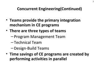 Concurrent Engineering(Continued) Teams provide the primary integration mechanism in CE programs  There are three types of teams Program Management Team Technical Team Design-Build Teams Time savings of CE programs are created by performing activities in parallel   