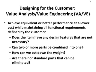 Designing for the Customer:  Value Analysis/Value Engineering (VA/VE) Achieve equivalent or better performance at a lower cost while maintaining all functional requirements defined by the customer Does the item have any design features that are not necessary? Can two or more parts be combined into one? How can we cut down the weight? Are there nonstandard parts that can be eliminated? 