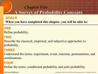 5- 1

                    Chapter Five
           A Survey of Probability Concepts
 GOALS
 When you have completed this chapter, you will be able to:
ONE
Define probability.
TWO
Describe the classical, empirical, and subjective approaches to
probability.
THREE
Understand the terms: experiment, event, outcome, permutations, and
combinations.
FOUR
Define the terms: conditional probability and joint probability.
McGraw-Hill/Irwin                       Copyright © 2002 by The McGraw-Hill Companies, Inc. All rights reserved.
 