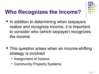 5-11
 In addition to determining when taxpayers
realize and recognize income, it is important
to consider who (which taxpayer) recognizes
the income
 This question arises when an income-shifting
strategy is involved
 Assignment of Income
 Community Property Systems
Who Recognizes the Income?
 