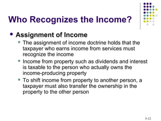 5-12
 Assignment of Income
 The assignment of income doctrine holds that the
taxpayer who earns income from services must
recognize the income
 Income from property such as dividends and interest
is taxable to the person who actually owns the
income-producing property
 To shift income from property to another person, a
taxpayer must also transfer the ownership in the
property to the other person
Who Recognizes the Income?
 