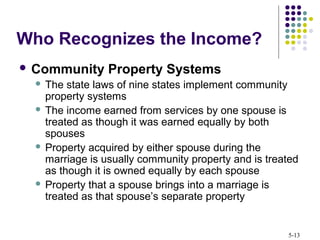 5-13
 Community Property Systems
 The state laws of nine states implement community
property systems
 The income earned from services by one spouse is
treated as though it was earned equally by both
spouses
 Property acquired by either spouse during the
marriage is usually community property and is treated
as though it is owned equally by each spouse
 Property that a spouse brings into a marriage is
treated as that spouse’s separate property
Who Recognizes the Income?
 