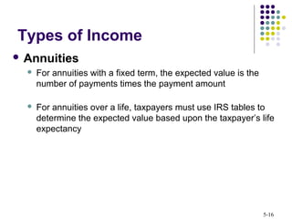 5-16
 Annuities
 For annuities with a fixed term, the expected value is the
number of payments times the payment amount
 For annuities over a life, taxpayers must use IRS tables to
determine the expected value based upon the taxpayer’s life
expectancy
Types of Income
 