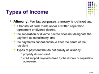 5-19
 Alimony: For tax purposes alimony is defined as:
 a transfer of cash made under a written separation
agreement or divorce decree,
 the separation or divorce decree does not designate the
payment as nonalimony, and
 the payments cannot continue after the death of the
recipient
 Types of payment that do not qualify as alimony:
 property divisions and
 child support payments fixed by the divorce or separation
agreement
Types of Income
 