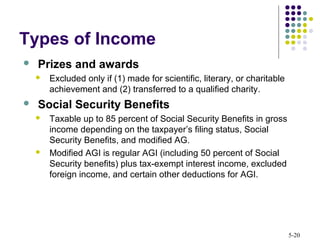 5-20
 Prizes and awards
 Excluded only if (1) made for scientific, literary, or charitable
achievement and (2) transferred to a qualified charity.
 Social Security Benefits
 Taxable up to 85 percent of Social Security Benefits in gross
income depending on the taxpayer’s filing status, Social
Security Benefits, and modified AG.
 Modified AGI is regular AGI (including 50 percent of Social
Security benefits) plus tax-exempt interest income, excluded
foreign income, and certain other deductions for AGI.
Types of Income
 