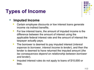 5-22
 Imputed Income
 Certain employee discounts or low interest loans generate
income via indirect benefits.
 For low interest loans, the amount of imputed income is the
difference between the amount of interest using the
applicable federal interest rate and the amount of interest the
taxpayer actually pays.
 The borrower is deemed to pay imputed interest (interest
expense to borrower, interest income to lender), and then the
lender is deemed to have returned the imputed amount (the
tax consequences depend on relationship between borrower
and lender).
 Imputed interest rules do not apply to loans of $10,000 or
less.
Types of Income
 