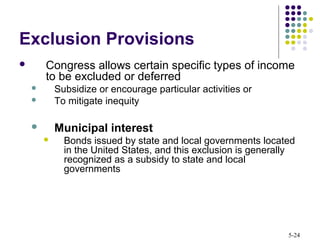 5-24
Exclusion Provisions
 Congress allows certain specific types of income
to be excluded or deferred
 Subsidize or encourage particular activities or
 To mitigate inequity
 Municipal interest
 Bonds issued by state and local governments located
in the United States, and this exclusion is generally
recognized as a subsidy to state and local
governments
 