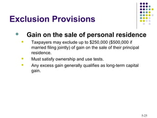 5-25
Exclusion Provisions
 Gain on the sale of personal residence
 Taxpayers may exclude up to $250,000 ($500,000 if
married filing jointly) of gain on the sale of their principal
residence.
 Must satisfy ownership and use tests.
 Any excess gain generally qualifies as long-term capital
gain.
 