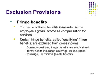 5-26
Exclusion Provisions
 Fringe benefits
 The value of these benefits is included in the
employee’s gross income as compensation for
services
 Certain fringe benefits, called “qualifying” fringe
benefits, are excluded from gross income
 Common qualifying fringe benefits are medical and
dental health insurance coverage, life insurance
coverage, De minimis (small) benefits
 